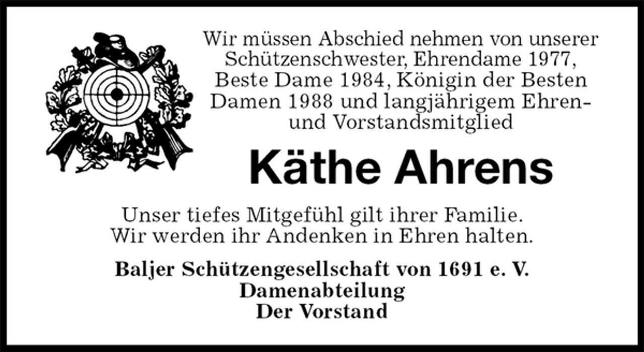 <p>Wir müssen Abschied nehmen von unserer Schützenschwester, Ehrendame 1977,<br />Beste Dame 1984, Königin der Besten<br />Damen 1988 und langjährigem Ehren- und Vorstandsmitglied<br />Käthe Ahrens<br />Unser tiefes Mitgefühl gilt ihrer Familie.<br />Wir werden ihr Andenken in Ehren halten.<br />Baljer Schützengesellschaft von 1691 e. V.<br />Damenabteilung<br />Der Vorstand</p>