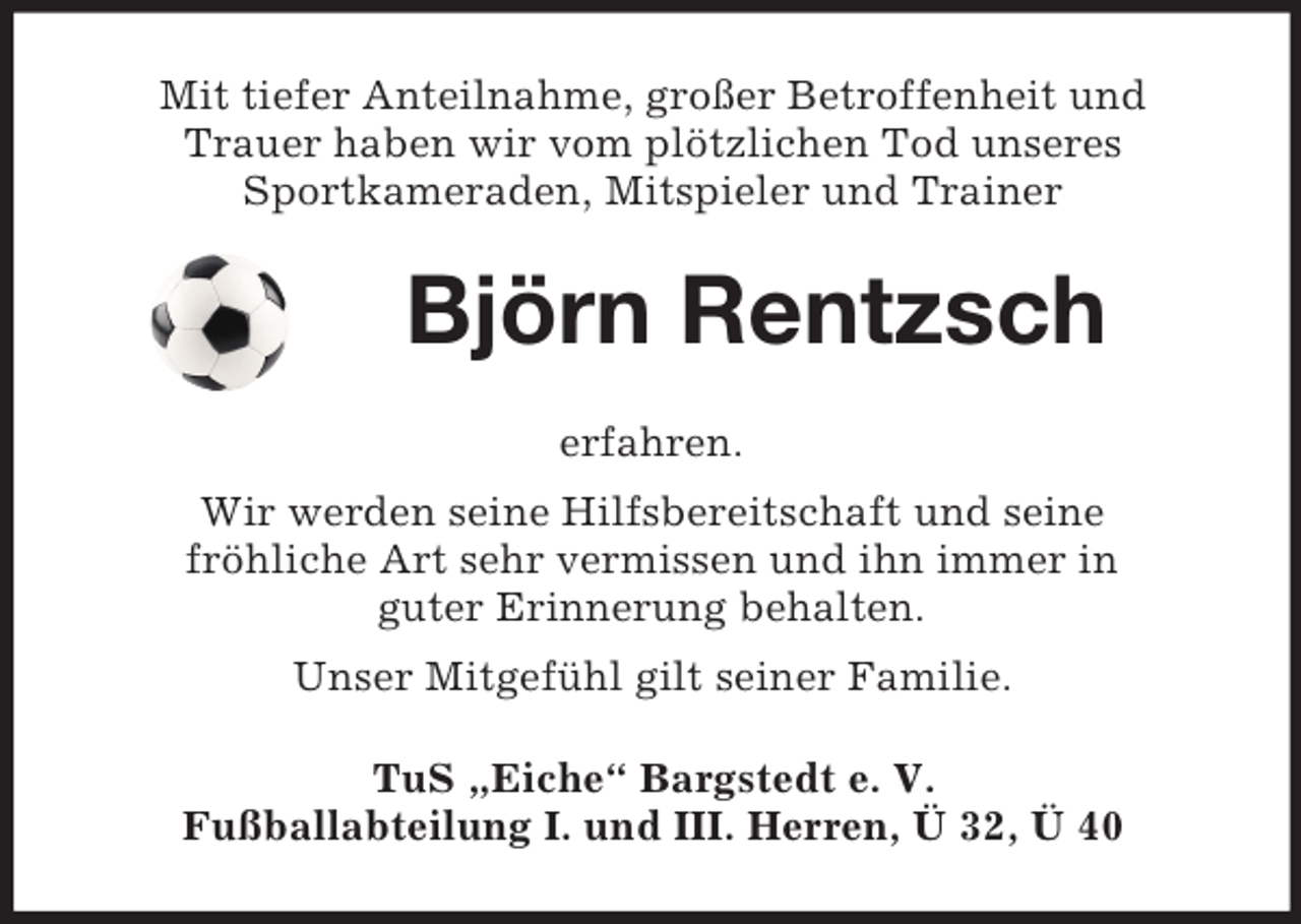 <p>Mit tiefer Anteilnahme, großer Betroffenheit und<br />Trauer haben wir vom plötzlichen Tod unseres<br />Sportkameraden, Mitspieler und Trainer<br />Björn Rentzsch<br />erfahren.<br />Wir werden seine Hilfsbereitschaft und seine<br />fröhliche Art sehr vermissen und ihn immer in<br />guter Erinnerung behalten.<br />Unser Mitgefühl gilt seiner Familie.<br />TuS „Eiche“ Bargstedt e. V.<br />Fußballabteilung I. und III. Herren, Ü 32, Ü 40</p>