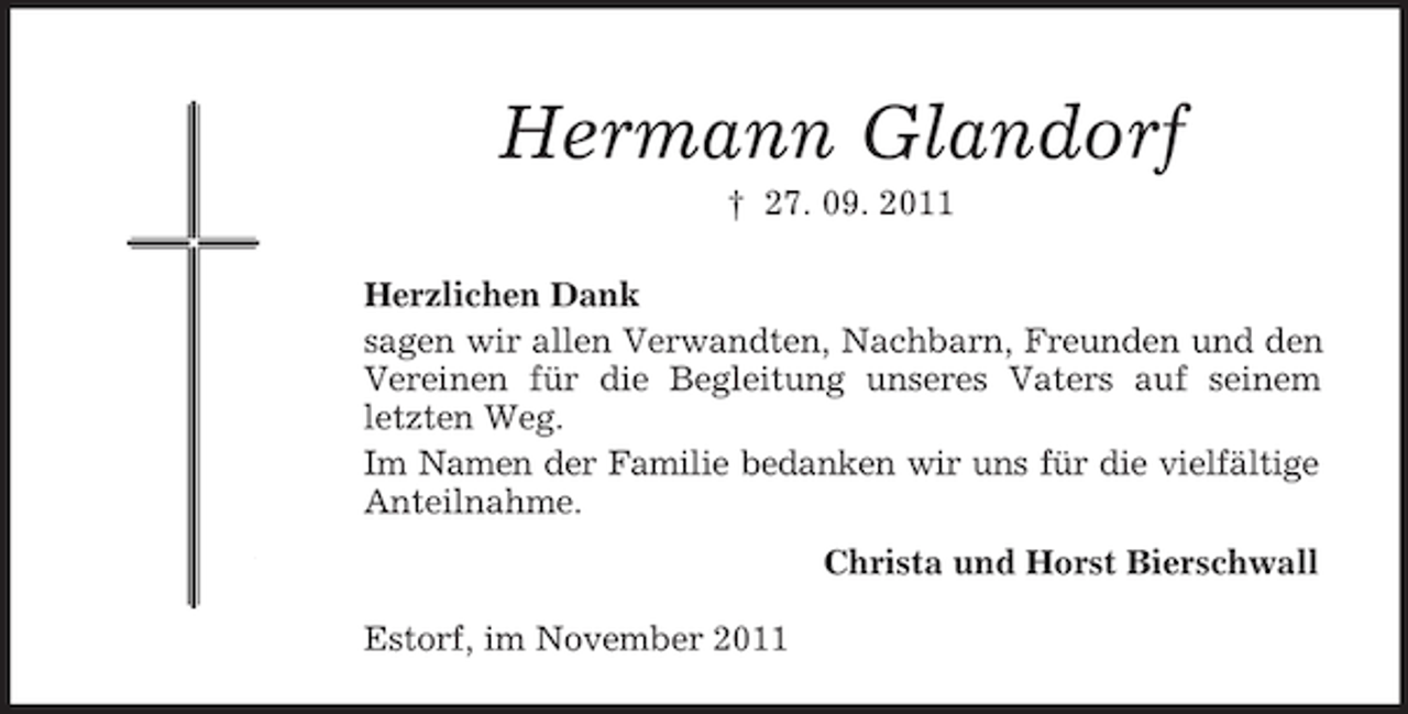 <p>Hermann Glandorf<br />† 27. 09. 2011<br />Herzlichen Dank<br />sagen wir allen Verwandten, Nachbarn, Freunden und den<br />Vereinen für die Begleitung unseres Vaters auf seinem<br />letzten Weg.<br />Im Namen der Familie bedanken wir uns für die vielfältige<br />Anteilnahme.<br />Christa und Horst Bierschwall<br />Estorf, im November 2011</p>