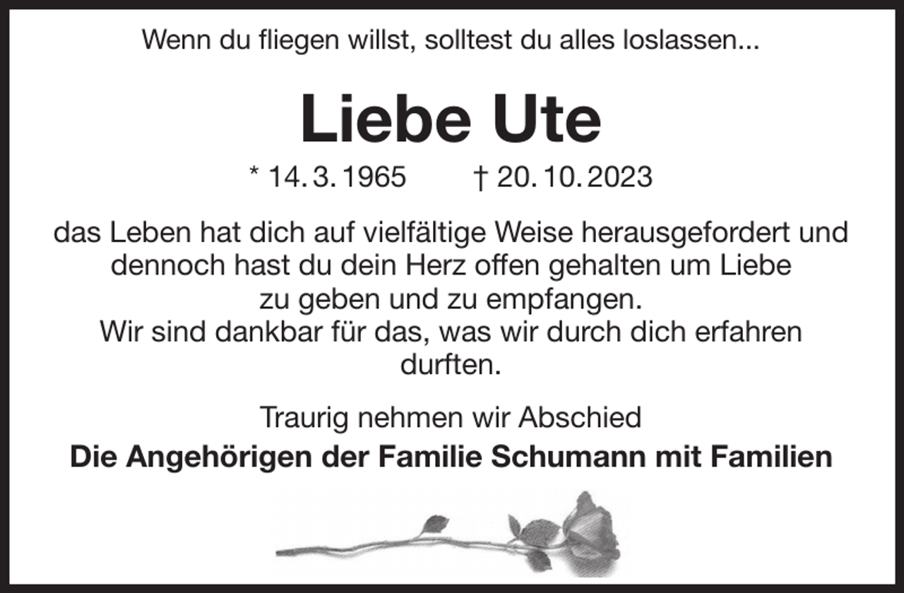 <p>Wenn du fliegen willst, solltest du alles loslassen...<br />Liebe Ute<br />* 14. 3. 1965 † 20. 10. 2023<br />das Leben hat dich auf vielfältige Weise herausgefordert und dennoch hast du dein Herz offen gehalten um Liebe<br />zu geben und zu empfangen.<br />Wir sind dankbar für das, was wir durch dich erfahren<br />durften.<br />Traurig nehmen wir Abschied<br />Die Angehörigen der Familie Schumann mit Familien</p>