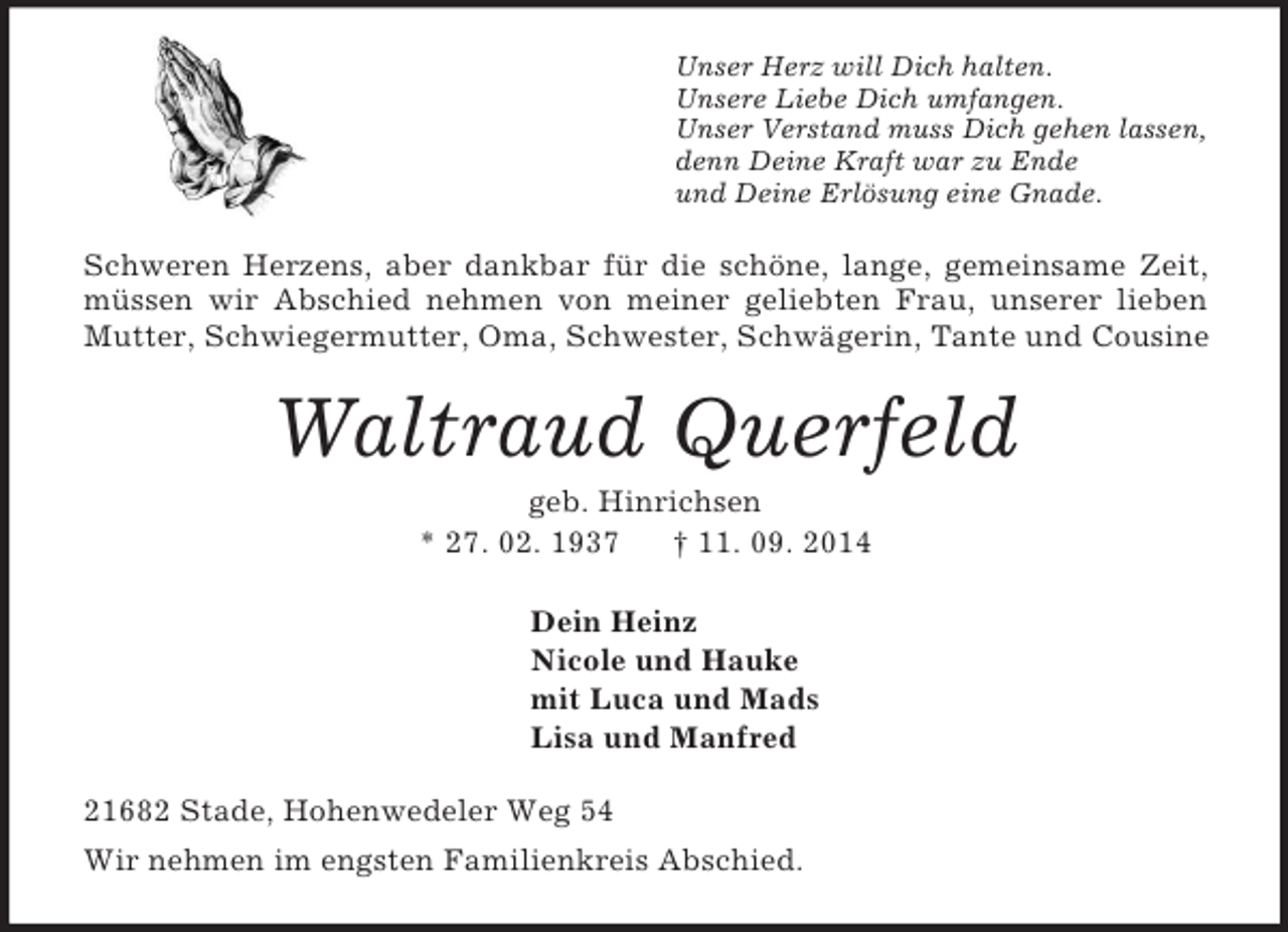 <p>Unser Herz will Dich halten.<br />Unsere Liebe Dich umfangen.<br />Unser Verstand muss Dich gehen lassen,<br />denn Deine Kraft war zu Ende<br />und Deine Erlösung eine Gnade.<br />Schweren Herzens, aber dankbar für die schöne, lange, gemeinsame Zeit, müssen wir Abschied nehmen von meiner geliebten Frau, unserer lieben Mutter, Schwiegermutter, Oma, Schwester, Schwägerin, Tante und Cousine<br />Waltraud Querfeld<br />geb. Hinrichsen<br />* 27. 02. 1937 † 11. 09. 2014<br />Dein Heinz<br />Nicole und Hauke<br />mit Luca und Mads<br />Lisa und Manfred<br />21682 Stade, Hohenwedeler Weg 54<br />Wir nehmen im engsten Familienkreis Abschied.</p>