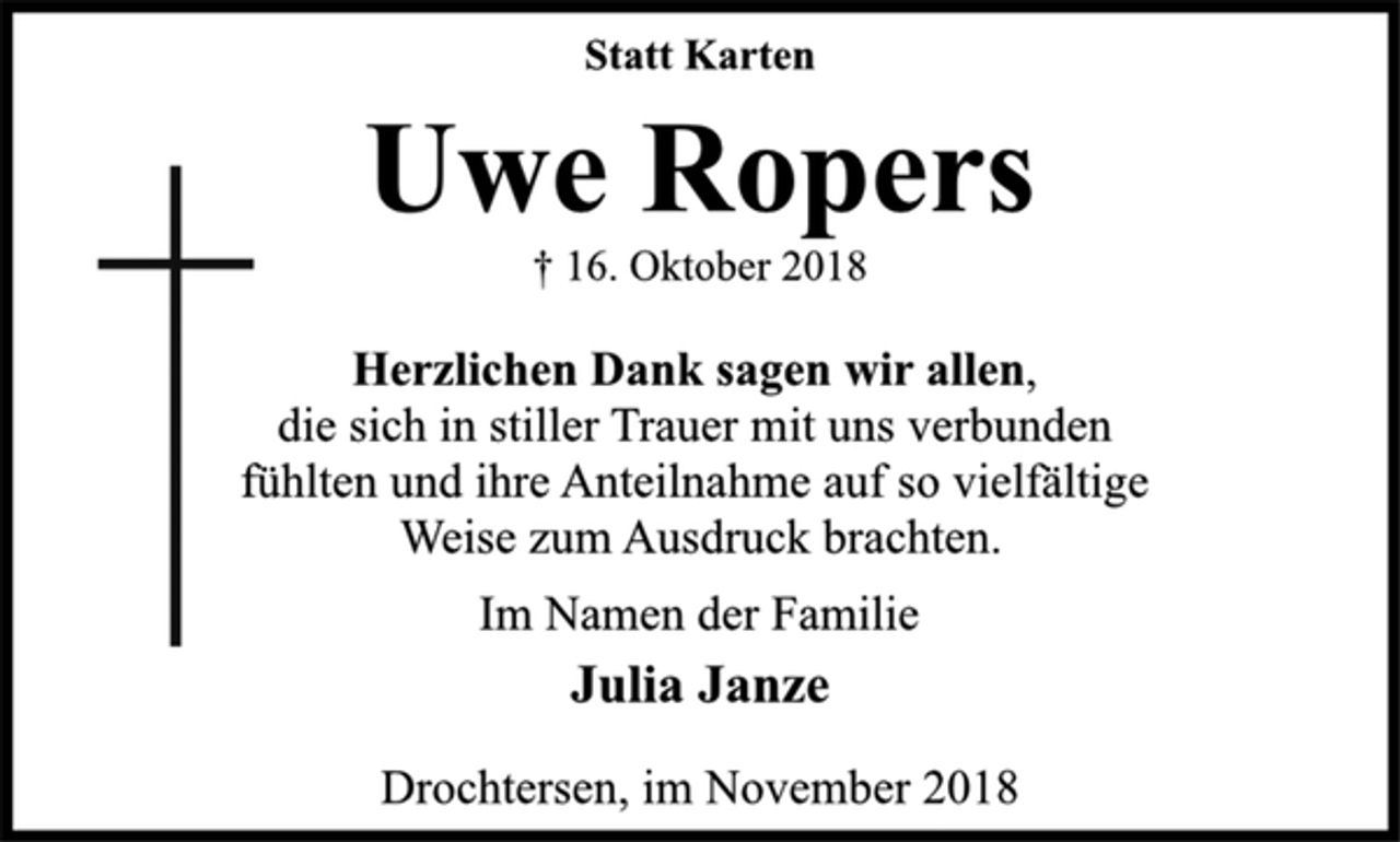 <p>Statt Karten<br />Uwe Ropers<br />† 16. Oktober 2018<br />Herzlichen Dank sagen wir allen,<br />die sich in stiller Trauer mit uns verbunden<br />fühlten und ihre Anteilnahme auf so vielfältige<br />Weise zum Ausdruck brachten.<br />Im Namen der Familie<br />Julia Janze<br />Drochtersen, im November 2018</p>