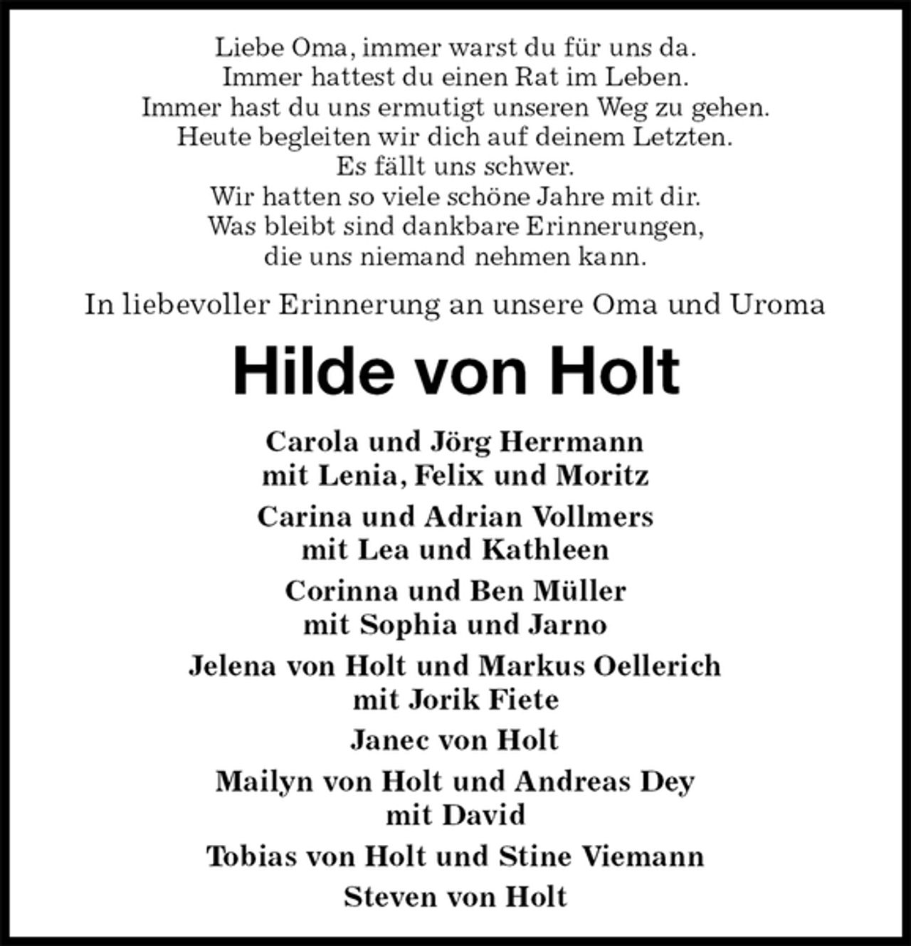 <p>Liebe Oma, immer warst du für uns da.<br />Immer hattest du einen Rat im Leben.<br />Immer hast du uns ermutigt unseren Weg zu gehen.<br />Heute begleiten wir dich auf deinem Letzten.<br />Es fällt uns schwer.<br />Wir hatten so viele schöne Jahre mit dir.<br />Was bleibt sind dankbare Erinnerungen,<br />die uns niemand nehmen kann.<br />In liebevoller Erinnerung an unsere Oma und Uroma<br />Hilde von Holt<br />Carola und Jörg Herrmann<br />mit Lenia, Felix und Moritz<br />Carina und Adrian Vollmers<br />mit Lea und Kathleen<br />Corinna und Ben Müller<br />mit Sophia und Jarno<br />Jelena von Holt und Markus Oellerich<br />mit Jorik Fiete<br />Janec von Holt<br />Mailyn von Holt und Andreas Dey<br />mit David<br />Tobias von Holt und Stine Viemann<br />Steven von Holt</p>