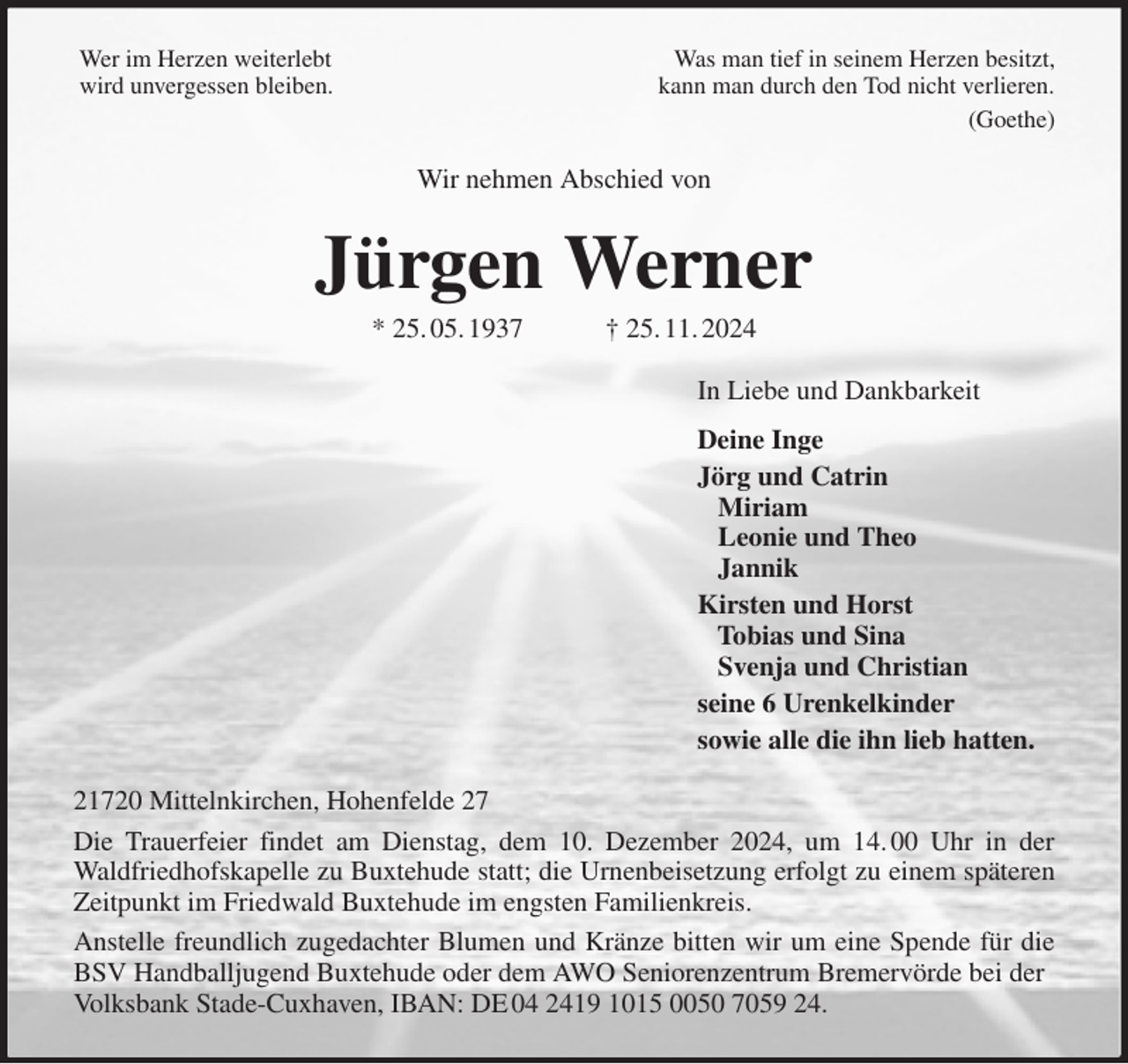 <p>Wer im Herzen weiterlebt Was man tief in seinem Herzen besitzt,<br />wird unvergessen bleiben. kann man durch den Tod nicht verlieren.<br />(Goethe)<br />Wir nehmen Abschied von<br />Jürgen Werner<br />* 25. 05. 1937 † 25. 11. 2024<br />In Liebe und Dankbarkeit<br />Deine Inge<br />Jörg und Catrin<br />Miriam<br />Leonie und Theo<br />Jannik<br />Kirsten und Horst<br />Tobias und Sina<br />Svenja und Christian<br />seine 6 Urenkelkinder<br />sowie alle die ihn lieb hatten.<br />21720 Mittelnkirchen, Hohenfelde 27<br />Die Trauerfeier findet am Dienstag, dem 10. Dezember 2024, um 14. 00 Uhr in der<br />Waldfriedhofskapelle zu Buxtehude statt; die Urnenbeisetzung erfolgt zu einem späteren<br />Zeitpunkt im Friedwald Buxtehude im engsten Familienkreis.<br />Anstelle freundlich zugedachter Blumen und Kränze bitten wir um eine Spende für die<br />BSV Handballjugend Buxtehude oder dem AWO Seniorenzentrum Bremervörde bei der Volksbank Stade-Cuxhaven, IBAN: DE 04 2419 1015 0050 7059 24.</p>