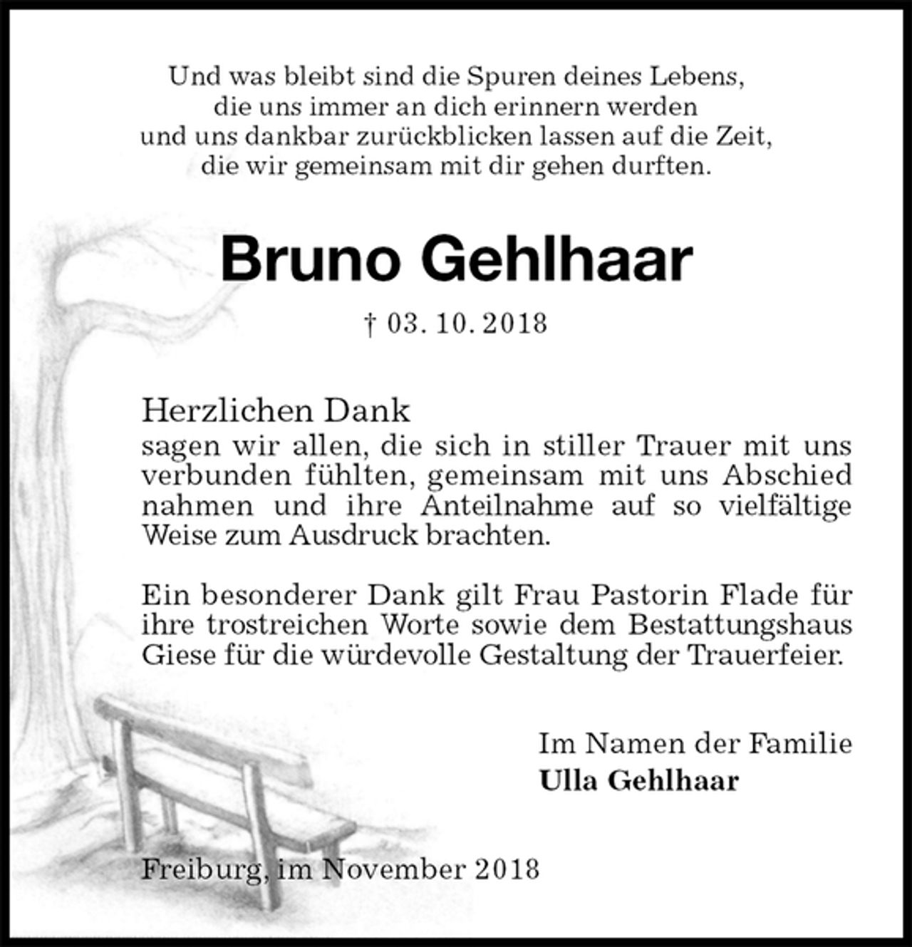 <p>Und was bleibt sind die Spuren deines Lebens,<br />die uns immer an dich erinnern werden<br />und uns dankbar zurückblicken lassen auf die Zeit,<br />die wir gemeinsam mit dir gehen durften.<br />Bruno Gehlhaar<br />† 03. 10. 2018<br />Herzlichen Dank<br />sagen wir allen, die sich in stiller Trauer mit uns verbunden fühlten, gemeinsam mit uns Abschied nahmen und ihre Anteilnahme auf so vielfältige Weise zum Ausdruck brachten.</p><p>Ein besonderer Dank gilt Frau Pastorin Flade für ihre trostreichen Worte sowie dem Bestattungshaus Giese für die würdevolle Gestaltung der Trauerfeier.<br />Im Namen der Familie<br />Ulla Gehlhaar<br />Freiburg, im November 2018</p>