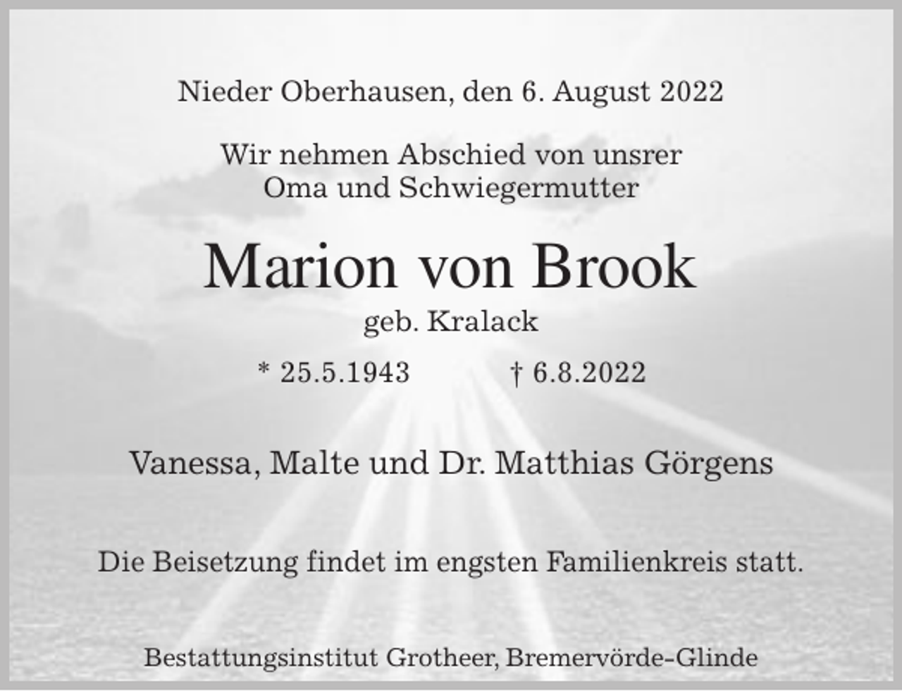 <p>Nieder Oberhausen, den 6. August 2022</p><p>Wir nehmen Abschied von unsrer<br />Oma und Schwiegermutter<br />Marion von Brook<br />geb. Kralack<br />* 25.5.1943 † 6.8.2022<br />Vanessa, Malte und Dr. Matthias Görgens</p><p>Die Beisetzung findet im engsten Familienkreis statt.<br />Bestattungsinstitut Grotheer, Bremervörde-Glinde</p>