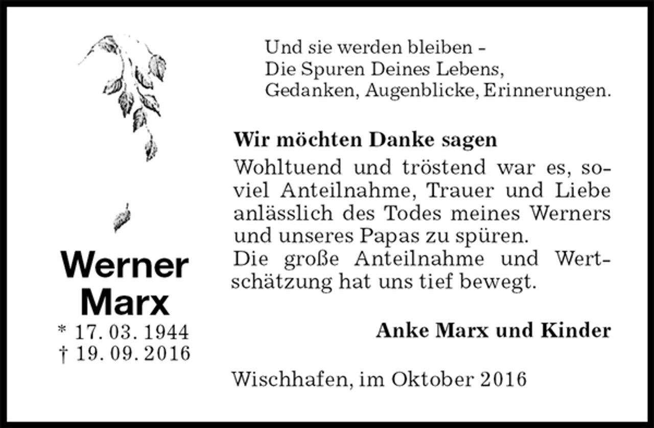 <p>Und sie werden bleiben -<br />Die Spuren Deines Lebens,<br />Gedanken, Augenblicke, Erinnerungen.<br />Wir möchten Danke sagen<br />Wohltuend und tröstend war es, soviel Anteilnahme, Trauer und Liebe anlässlich des Todes meines Werners und unseres Papas zu spüren.<br />Die große Anteilnahme und Wertschätzung hat uns tief bewegt.<br />Anke Marx und Kinder<br />Wischhafen, im Oktober 2016<br />Werner<br />Marx<br />* 17. 03. 1944<br />† 19. 09. 2016</p>