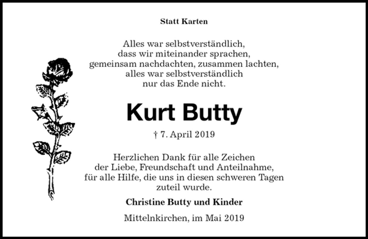 <p>Statt Karten<br />Alles war selbstverständlich,<br />dass wir miteinander sprachen,<br />gemeinsam nachdachten, zusammen lachten,<br />alles war selbstverständlich<br />nur das Ende nicht.<br />Kurt Butty<br />† 7. April 2019<br />Herzlichen Dank für alle Zeichen<br />der Liebe, Freundschaft und Anteilnahme,<br />für alle Hilfe, die uns in diesen schweren Tagen<br />zuteil wurde.<br />Christine Butty und Kinder<br />Mittelnkirchen, im Mai 2019</p>
