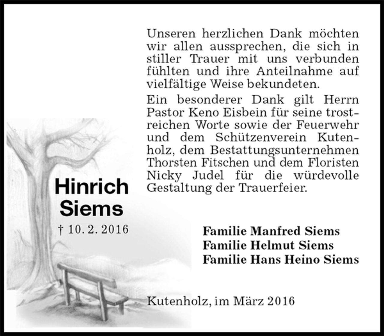 <p>Unseren herzlichen Dank möchten wir allen aussprechen, die sich in stiller Trauer mit uns verbunden fühlten und ihre Anteilnahme auf vielfältige Weise bekundeten.<br />Ein besonderer Dank gilt Herrn Pastor Keno Eisbein für seine trostreichen Worte sowie der Feuerwehr und dem Schützenverein Kutenholz, dem Bestattungsunternehmen Thorsten Fitschen und dem Floristen Nicky Judel für die würdevolle<br />Gestaltung der Trauerfeier.<br />Familie Manfred Siems<br />Familie Helmut Siems<br />Familie Hans Heino Siems<br />Kutenholz, im März 2016<br />Hinrich<br />Siems<br />† 10. 2. 2016</p>