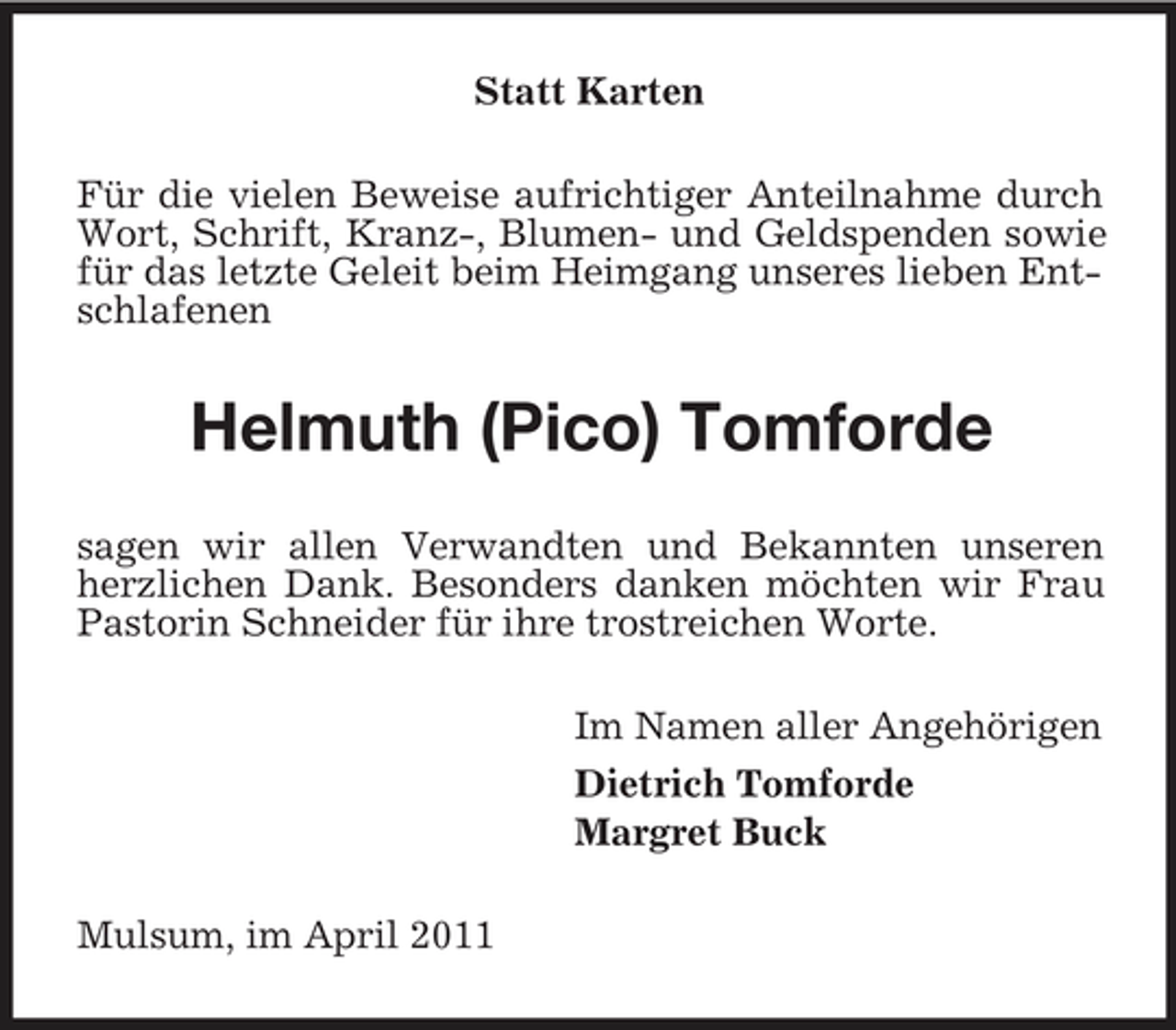 <p>Statt Karten Für die vielen Beweise aufrichtiger Anteilnahme durch Wort, Schrift, Kranz-, Blumen- und Geldspenden sowie für das letzte Geleit beim Heimgang unseres lieben Entschlafenen</p><p>Helmuth (Pico) Tomforde<br />sagen wir allen Verwandten und Bekannten unseren herzlichen Dank. Besonders danken möchten wir Frau Pastorin Schneider für ihre trostreichen Worte. Im Namen aller Angehörigen Dietrich Tomforde Margret Buck Mulsum, im April 2011</p>