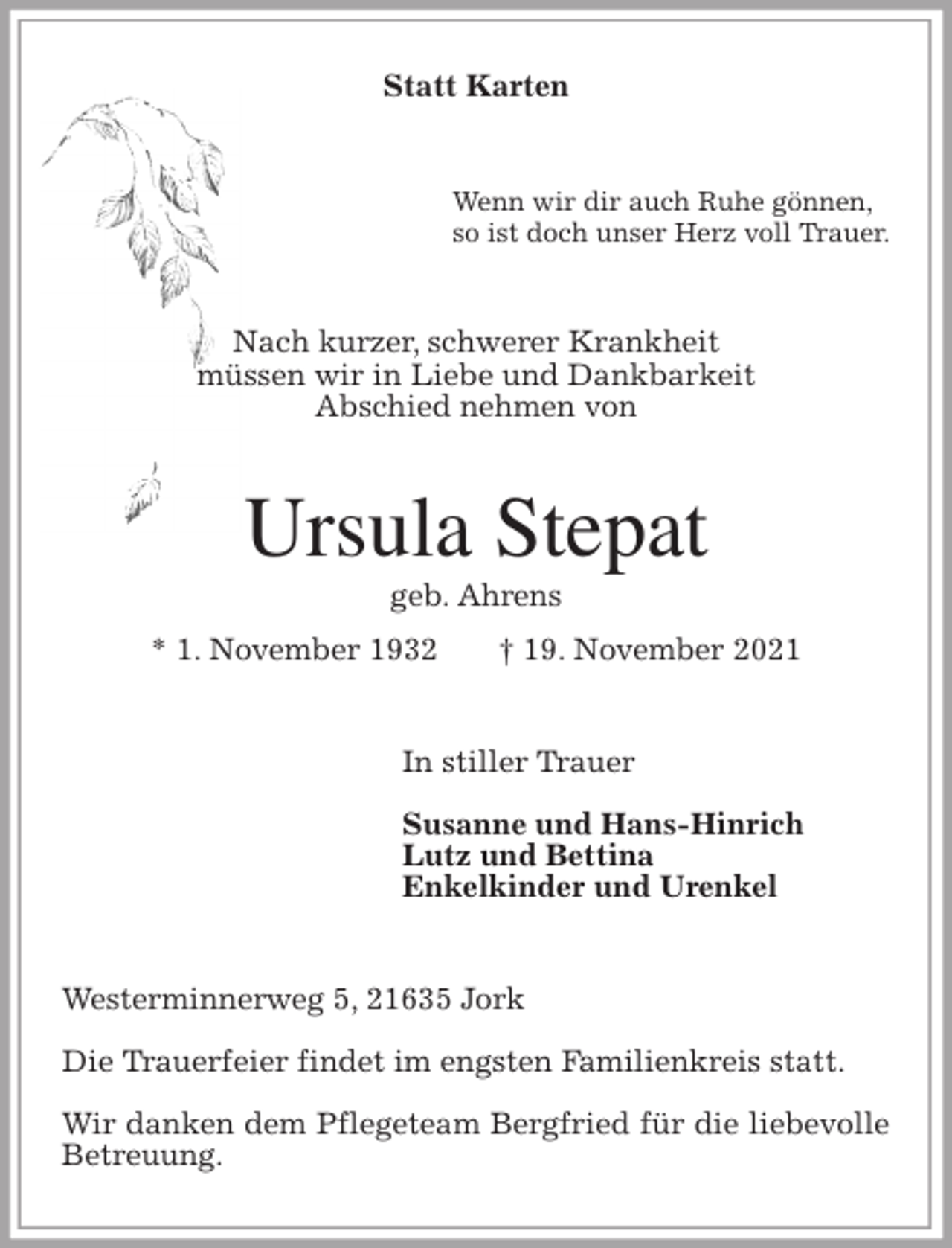 <p>Statt Karten<br />Wenn wir dir auch Ruhe gönnen,<br />so ist doch unser Herz voll Trauer.<br />Nach kurzer, schwerer Krankheit<br />müssen wir in Liebe und Dankbarkeit<br />Abschied nehmen von<br />Ursula Stepat<br />geb. Ahrens<br />* 1. November 1932 † 19. November 2021<br />In stiller Trauer</p>
<p>Susanne und Hans-Hinrich<br />Lutz und Bettina<br />Enkelkinder und Urenkel<br />Westerminnerweg 5, 21635 Jork</p>
<p>Die Trauerfeier findet im engsten Familienkreis statt.</p>
<p>Wir danken dem Pflegeteam Bergfried für die liebevolle Betreuung.</p>