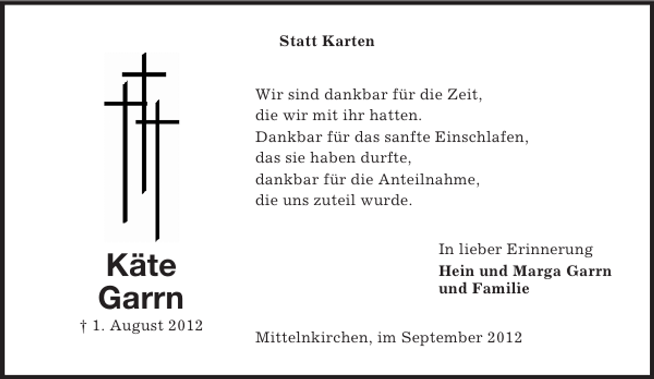 <p>Statt Karten<br />Wir sind dankbar für die Zeit,<br />die wir mit ihr hatten.<br />Dankbar für das sanfte Einschlafen,<br />das sie haben durfte,<br />dankbar für die Anteilnahme,<br />die uns zuteil wurde.</p><p>Käte<br />Garrn<br />† 1. August 2012</p><p>In lieber Erinnerung<br />Hein und Marga Garrn<br />und Familie<br />Mittelnkirchen, im September 2012</p>