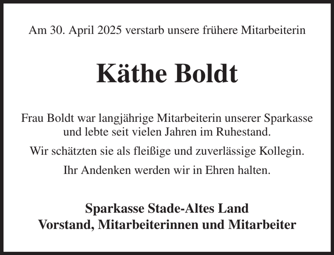 <p>Am 30. April 2025 verstarb unsere frühere Mitarbeiterin<br />Käthe Boldt<br />Frau Boldt war langjährige Mitarbeiterin unserer Sparkasse und lebte seit vielen Jahren im Ruhestand.<br />Wir schätzten sie als fleißige und zuverlässige Kollegin.<br />Ihr Andenken werden wir in Ehren halten.<br />Sparkasse Stade-Altes Land<br />Vorstand, Mitarbeiterinnen und Mitarbeiter</p>