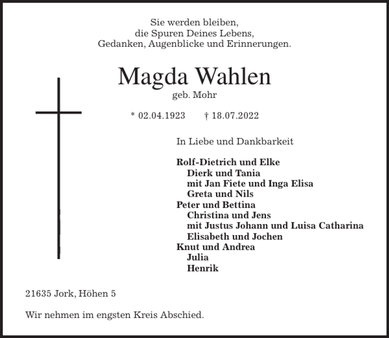 <p>Sie werden bleiben,<br />die Spuren Deines Lebens,<br />Gedanken, Augenblicke und Erinnerungen.<br />Magda Wahlen<br />geb. Mohr</p><p>* 02.04.1923 † 18.07.2022<br />In Liebe und Dankbarkeit</p><p>Rolf-Dietrich und Elke<br />Dierk und Tania<br />mit Jan Fiete und Inga Elisa<br />Greta und Nils<br />Peter und Bettina<br />Christina und Jens<br />mit Justus Johann und Luisa Catharina<br />Elisabeth und Jochen<br />Knut und Andrea<br />Julia<br />Henrik<br />21635 Jork, Höhen 5</p><p>Wir nehmen im engsten Kreis Abschied.</p>