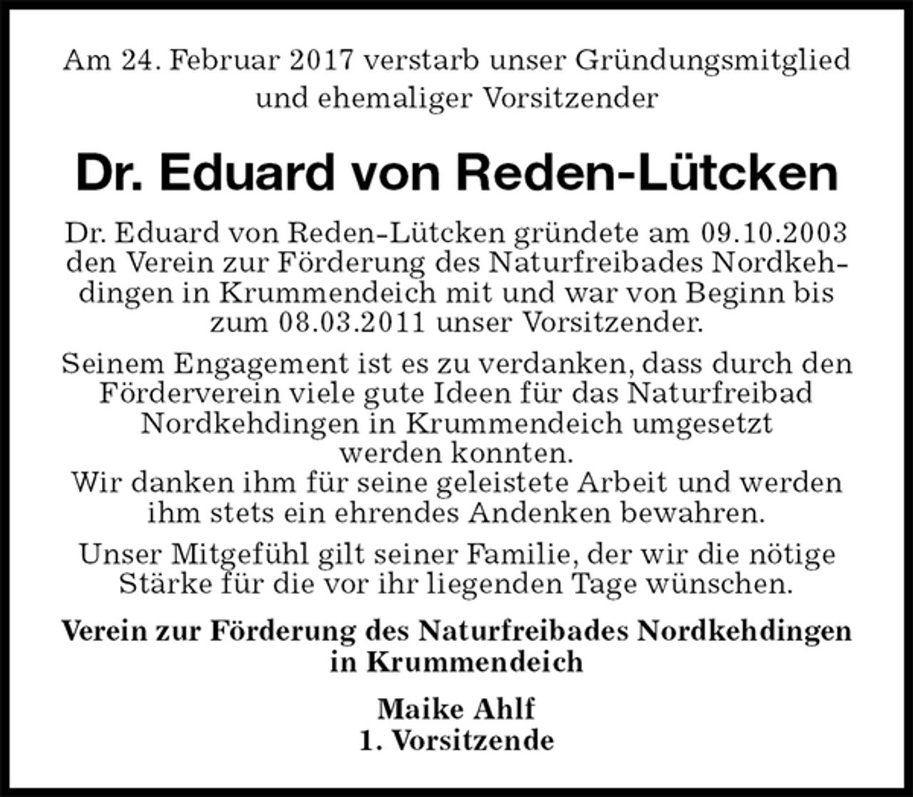 <p>Am 24. Februar 2017 verstarb unser Gründungsmitglied und ehemaliger Vorsitzender<br />Dr. Eduard von Reden-Lütcken<br />Dr. Eduard von Reden-Lütcken gründete am 09.10.2003 den Verein zur Förderung des Naturfreibades Nordkehdingen in Krummendeich mit und war von Beginn bis zum 08.03.2011 unser Vorsitzender.<br />Seinem Engagement ist es zu verdanken, dass durch den Förderverein viele gute Ideen für das Naturfreibad Nordkehdingen in Krummendeich umgesetzt<br />werden konnten.<br />Wir danken ihm für seine geleistete Arbeit und werden ihm stets ein ehrendes Andenken bewahren.<br />Unser Mitgefühl gilt seiner Familie, der wir die nötige Stärke für die vor ihr liegenden Tage wünschen.<br />Verein zur Förderung des Naturfreibades Nordkehdingen in Krummendeich<br />Maike Ahlf<br />1. Vorsitzende</p>