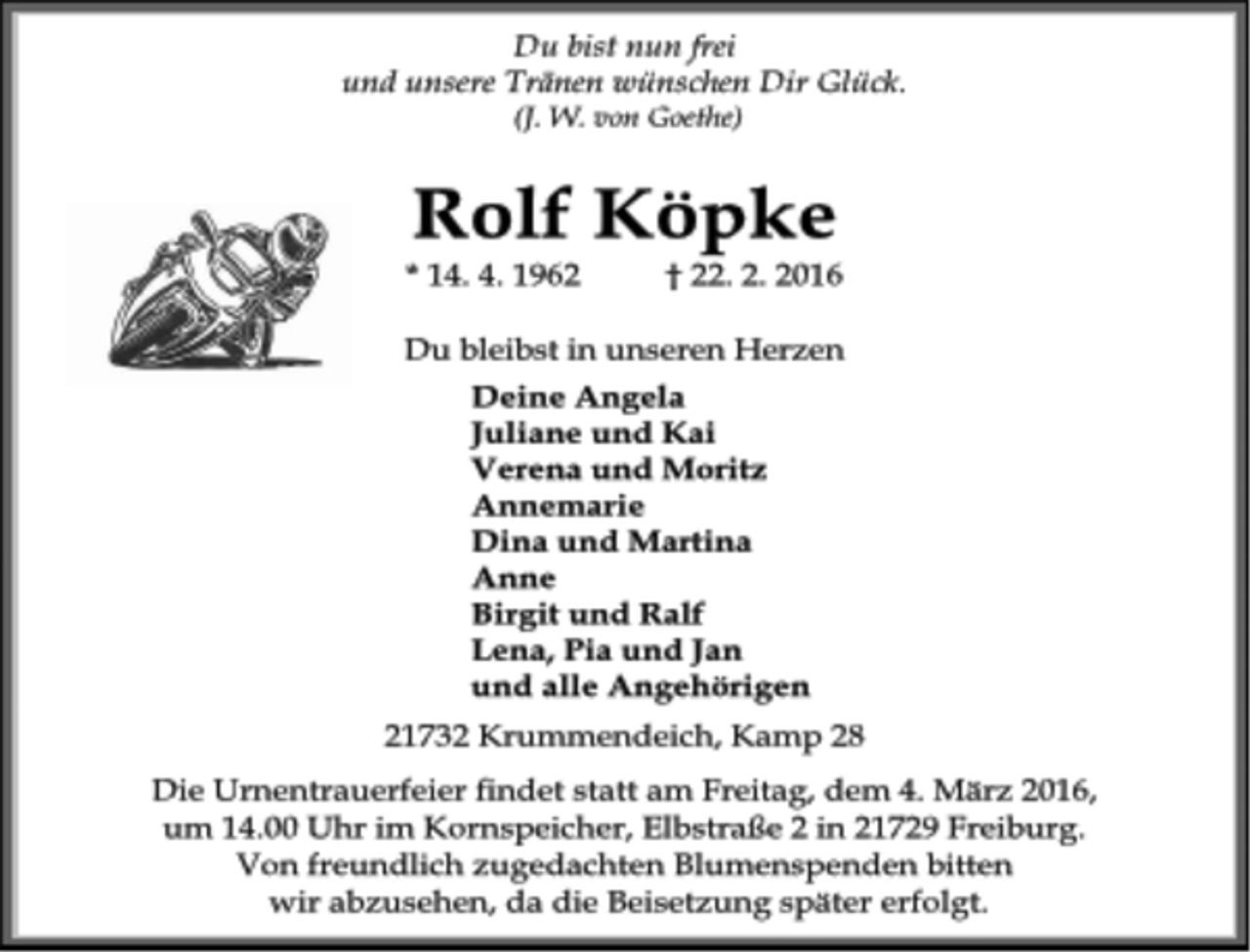 <p>Du bist nun frei<br />und unsere Tränen wünschen Dir Glück.<br />(J. W. von Goethe)<br />Rolf Köpke<br />* 14. 4. 1962 † 22. 2. 2016<br />Du bleibst in unseren Herzen<br />Deine Angela<br />Juliane und Kai<br />Verena und Moritz<br />Annemarie<br />Dina und Martina<br />Anne<br />Birgit und Ralf<br />Lena, Pia und Jan<br />und alle Angehörigen<br />21732 Krummendeich, Kamp 28<br />Die Urnentrauerfeier findet statt am Freitag, dem 4. März 2016,<br />um 14.00 Uhr im Kornspeicher, Elbstraße 2 in 21729 Freiburg.<br />Von freundlich zugedachten Blumenspenden bitten<br />wir abzusehen, da die Beisetzung später erfolgt.</p>
