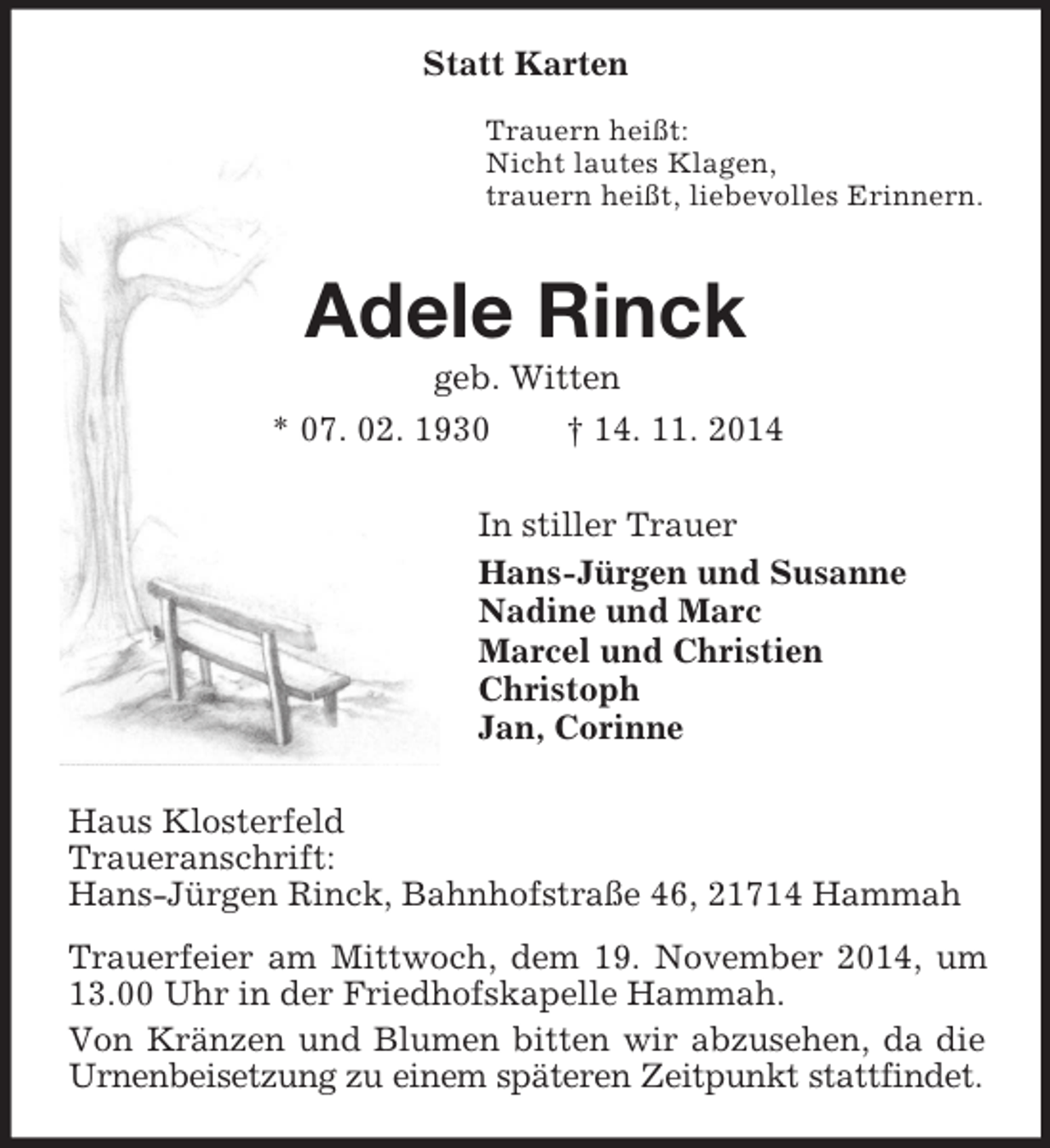 <p>Statt Karten<br />Trauern heißt:<br />Nicht lautes Klagen,<br />trauern heißt, liebevolles Erinnern.<br />Adele Rinck<br />geb. Witten<br />* 07. 02. 1930 † 14. 11. 2014<br />In stiller Trauer<br />Hans-Jürgen und Susanne<br />Nadine und Marc<br />Marcel und Christien<br />Christoph<br />Jan, Corinne<br />Haus Klosterfeld<br />Traueranschrift:<br />Hans-Jürgen Rinck, Bahnhofstraße 46, 21714 Hammah<br />Trauerfeier am Mittwoch, dem 19. November 2014, um 13.00 Uhr in der Friedhofskapelle Hammah.<br />Von Kränzen und Blumen bitten wir abzusehen, da die Urnenbeisetzung zu einem späteren Zeitpunkt stattfindet.</p>