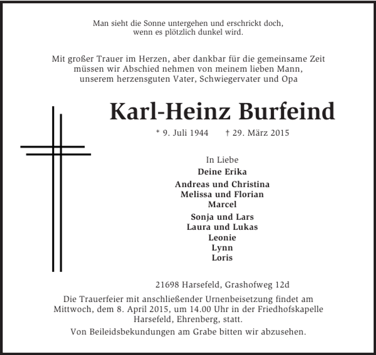<p>Man sieht die Sonne untergehen und erschrickt doch,<br />wenn es plötzlich dunkel wird.<br />Mit großer Trauer im Herzen, aber dankbar für die gemeinsame Zeit<br />müssen wir Abschied nehmen von meinem lieben Mann,<br />unserem herzensguten Vater, Schwiegervater und Opa<br />Karl-Heinz Burfeind<br />* 9. Juli 1944 † 29. März 2015<br />In Liebe<br />Deine Erika<br />Andreas und Christina<br />Melissa und Florian<br />Marcel<br />Sonja und Lars<br />Laura und Lukas<br />Leonie<br />Lynn<br />Loris<br />21698 Harsefeld, Grashofweg 12d<br />Die Trauerfeier mit anschließender Urnenbeisetzung findet am<br />Mittwoch, dem 8. April 2015, um 14.00 Uhr in der Friedhofskapelle<br />Harsefeld, Ehrenberg, statt.<br />Von Beileidsbekundungen am Grabe bitten wir abzusehen.</p>