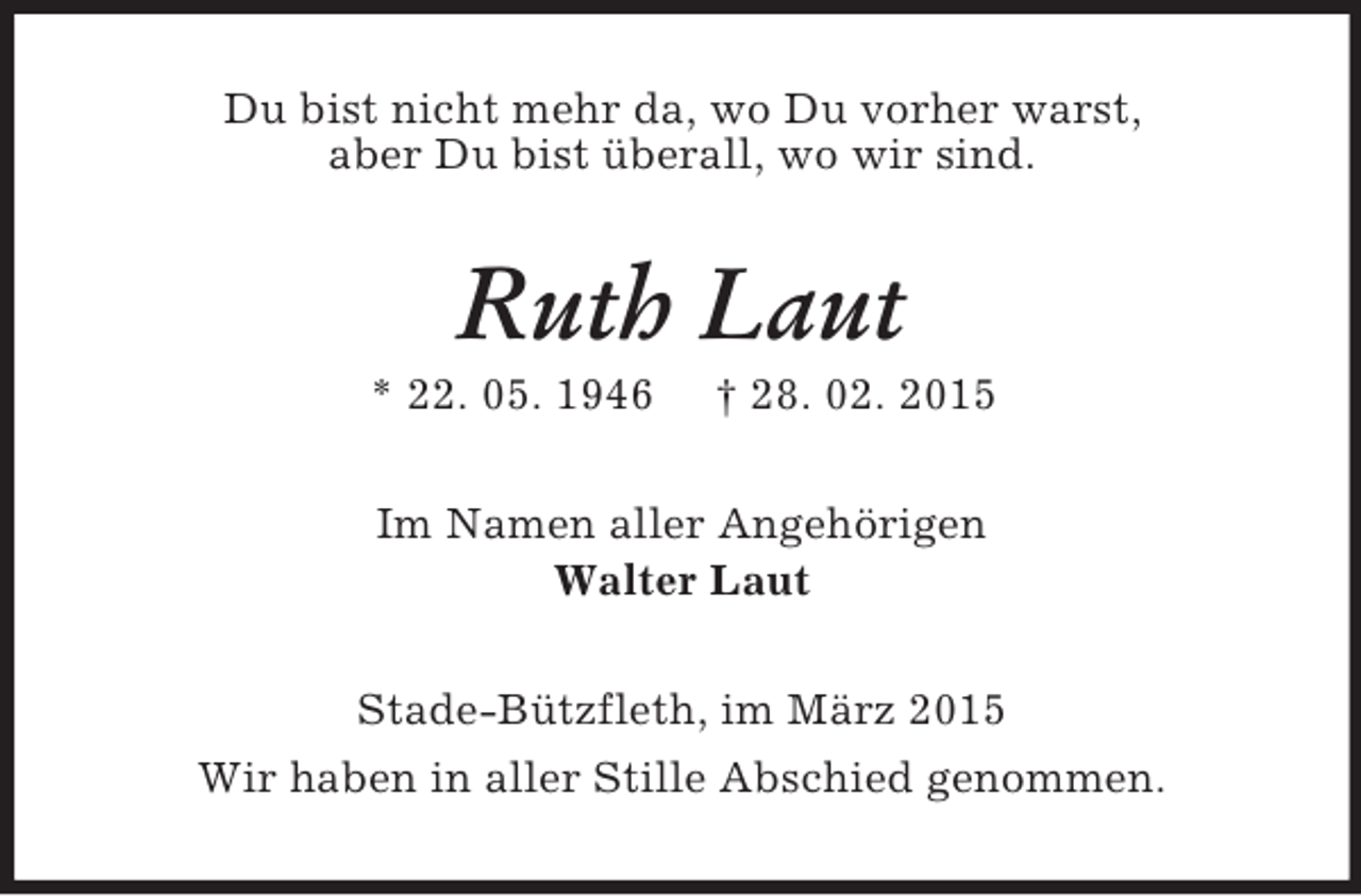 <p>Du bist nicht mehr da, wo Du vorher warst,<br />aber Du bist überall, wo wir sind.<br />Ruth Laut<br />* 22. 05. 1946 † 28. 02. 2015<br />Im Namen aller Angehörigen<br />Walter Laut<br />Stade-Bützfleth, im März 2015<br />Wir haben in aller Stille Abschied genommen.</p>