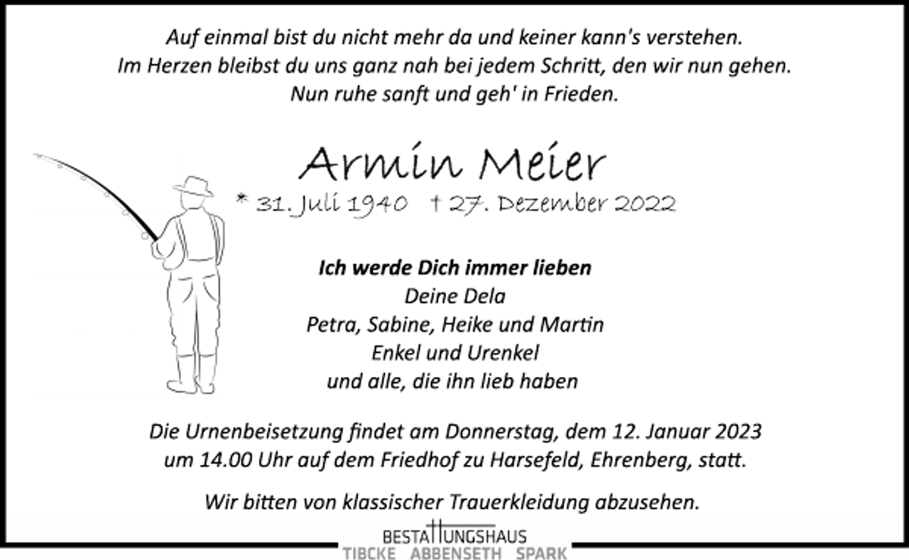 <p>Auf einmal bist du nicht mehr da und keiner kann's verstehen.<br />Im Herzen bleibst du uns ganz nah bei jedem Schrift, den wir nun gehen.<br />Nun ruhe sanft und geh' in Frieden.<br />Armin Meier<br />* 31. Juli 1940 † 27. Dezember 2022<br />Ich werde Dich immer lieben<br />Deine Dela<br />Petra, Sabine, Heike und Martin<br />Enkel und Urenkel<br />und alle, die ihn lieb haben<br />Die Urnenbeisetzung findet am Donnerstag, dem 12. Januar 2023<br />um 14.00 Uhr auf dem Friedhof zu Harsefeld, Ehrenberg, statt.<br />Wir bitten von klassischer Trauerkleidung abzusehen.</p>
