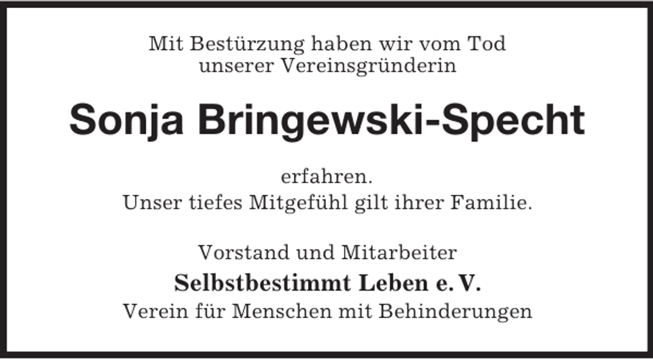 <p>Mit Bestürzung haben wir vom Tod<br />unserer Vereinsgründerin<br />Sonja Bringewski-Specht<br />erfahren.<br />Unser tiefes Mitgefühl gilt ihrer Familie.<br />Vorstand und Mitarbeiter<br />Selbstbestimmt Leben e. V.<br />Verein für Menschen mit Behinderungen</p>