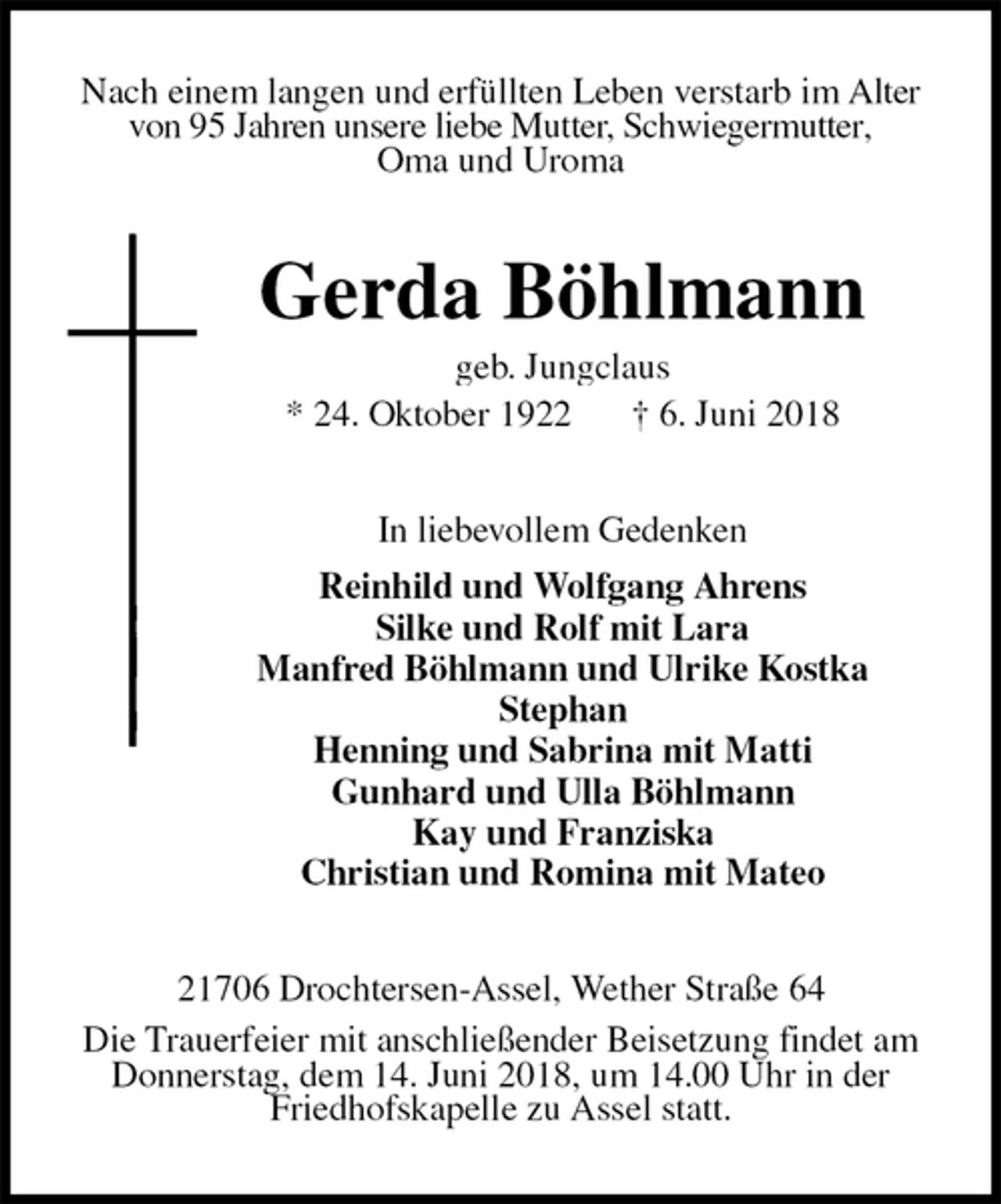 <p>Nach einem langen und erfüllten Leben verstarb im Alter von 95 Jahren unsere liebe Mutter, Schwiegermutter,<br />Oma und Uroma<br />Gerda Böhlmann<br />geb. Jungclaus<br />* 24. Oktober 1922 † 6. Juni 2018<br />In liebevollem Gedenken<br />Reinhild und Wolfgang Ahrens<br />Silke und Rolf mit Lara<br />Manfred Böhlmann und Ulrike Kostka<br />Stephan<br />Henning und Sabrina mit Matti<br />Gunhard und Ulla Böhlmann<br />Kay und Franziska<br />Christian und Romina mit Mateo<br />21706 Drochtersen-Assel, Wether Straße 64<br />Die Trauerfeier mit anschließender Beisetzung findet am Donnerstag, dem 14. Juni 2018, um 14.00 Uhr in der Friedhofskapelle zu Assel statt.</p>