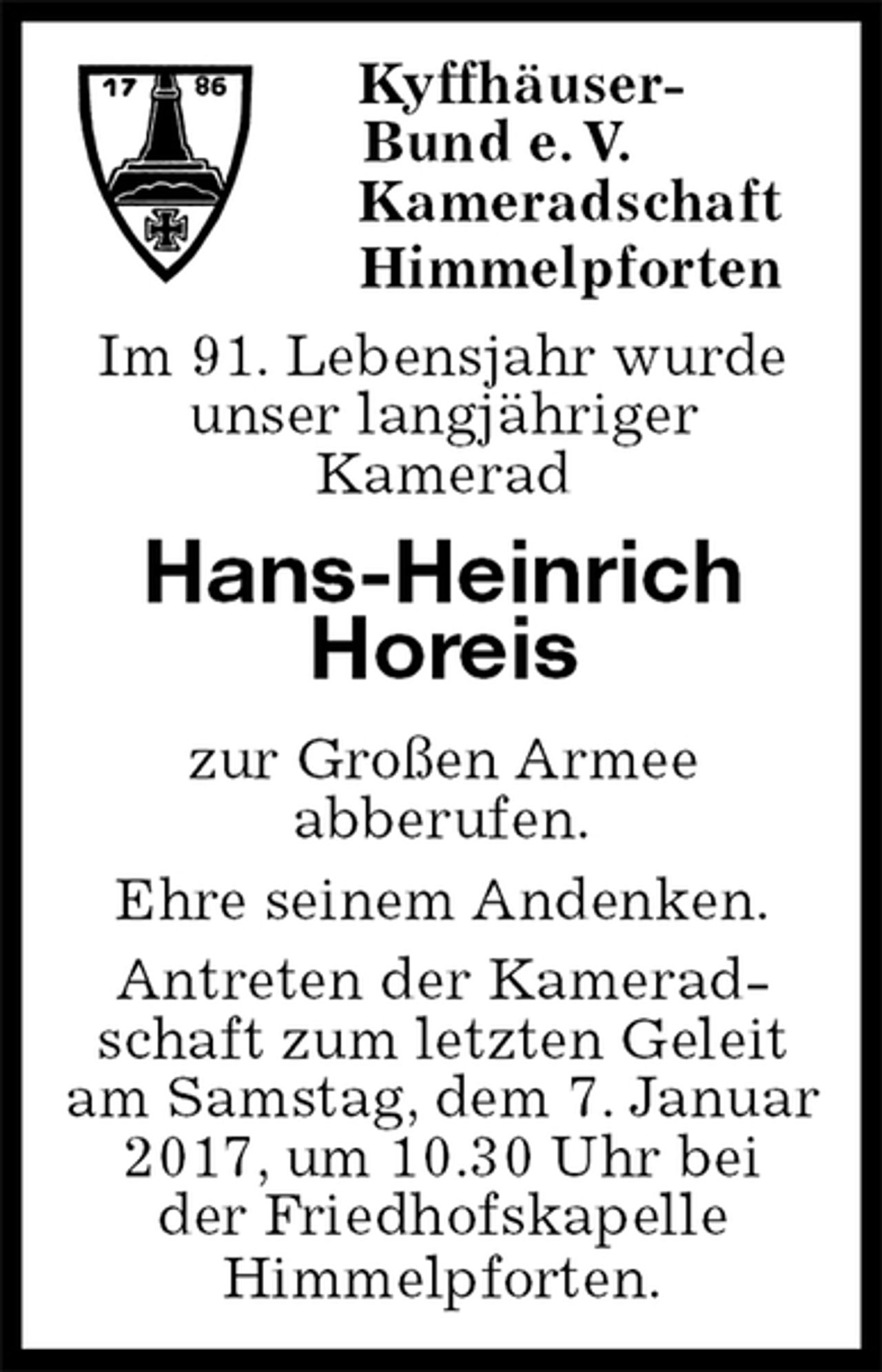 <p>Kyffhäuser-<br />Bund e. V.<br />Kameradschaft<br />Himmelpforten<br />Im 91. Lebensjahr wurde<br />unser langjähriger<br />Kamerad<br />Hans-Heinrich<br />Horeis<br />zur Großen Armee<br />abberufen.<br />Ehre seinem Andenken.<br />Antreten der Kamerad-<br />schaft zum letzten Geleit<br />am Samstag, dem 7. Januar 2017, um 10.30 Uhr bei<br />der Friedhofskapelle<br />Himmelpforten.</p>