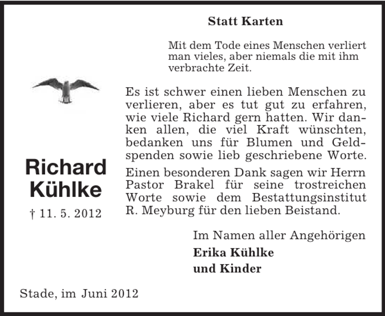 <p>Statt Karten<br />Mit dem Tode eines Menschen verliert<br />man vieles, aber niemals die mit ihm<br />verbrachte Zeit.</p><p>Richard<br />Kühlke<br />† 11. 5. 2012</p><p>Es ist schwer einen lieben Menschen zu<br />verlieren, aber es tut gut zu erfahren,<br />wie viele Richard gern hatten. Wir danken allen, die viel Kraft wünschten,<br />bedanken uns für Blumen und Geldspenden sowie lieb geschriebene Worte.<br />Einen besonderen Dank sagen wir Herrn<br />Pastor Brakel für seine trostreichen<br />Worte sowie dem Bestattungsinstitut<br />R. Meyburg für den lieben Beistand.<br />Im Namen aller Angehörigen<br />Erika Kühlke<br />und Kinder</p><p>Stade, im Juni 2012</p>