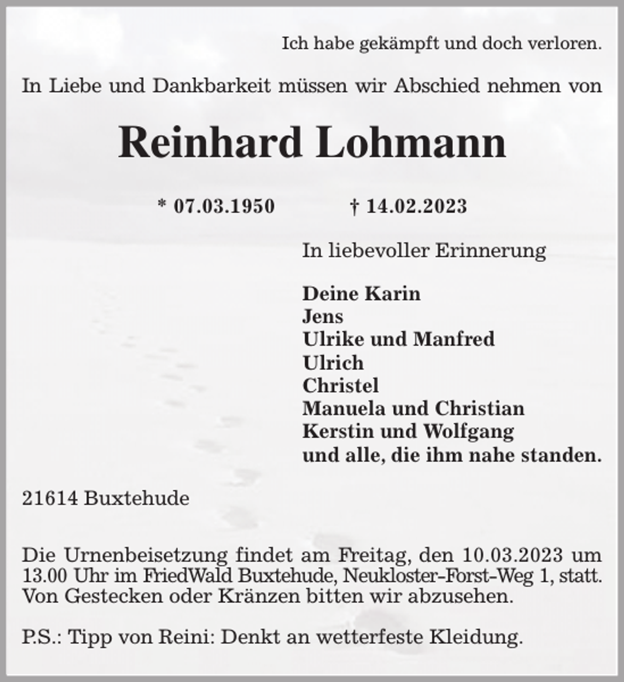 <p>Ich habe gekämpft und doch verloren.<br />In Liebe und Dankbarkeit müssen wir Abschied nehmen von<br />Reinhard Lohmann</p><p>* 07.03.1950 † 14.02.2023<br />In liebevoller Erinnerung</p><p>Deine Karin<br />Jens<br />Ulrike und Manfred<br />Ulrich<br />Christel<br />Manuela und Christian<br />Kerstin und Wolfgang<br />und alle, die ihm nahe standen.<br />21614 Buxtehude</p><p>Die Urnenbeisetzung findet am Freitag, den 10.03.2023 um 13.00 Uhr im FriedWald Buxtehude, Neukloster-Forst-Weg 1, statt.<br />Von Gestecken oder Kränzen bitten wir abzusehen.</p><p>P.S.: Tipp von Reini: Denkt an wetterfeste Kleidung.</p>