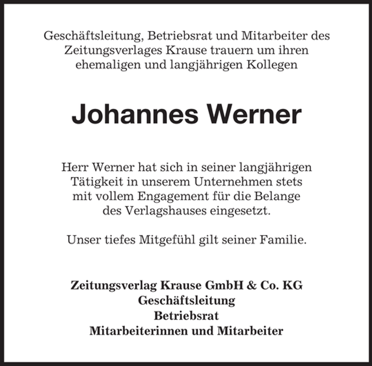 <p>Geschäftsleitung, Betriebsrat und Mitarbeiter des<br />Zeitungsverlages Krause trauern um ihren<br />ehemaligen und langjährigen Kollegen</p><p>Johannes Werner<br />Herr Werner hat sich in seiner langjährigen<br />Tätigkeit in unserem Unternehmen stets<br />mit vollem Engagement für die Belange<br />des Verlagshauses eingesetzt.<br />Unser tiefes Mitgefühl gilt seiner Familie.</p><p>Zeitungsverlag Krause GmbH &amp; Co. KG<br />Geschäftsleitung<br />Betriebsrat<br />Mitarbeiterinnen und Mitarbeiter</p>