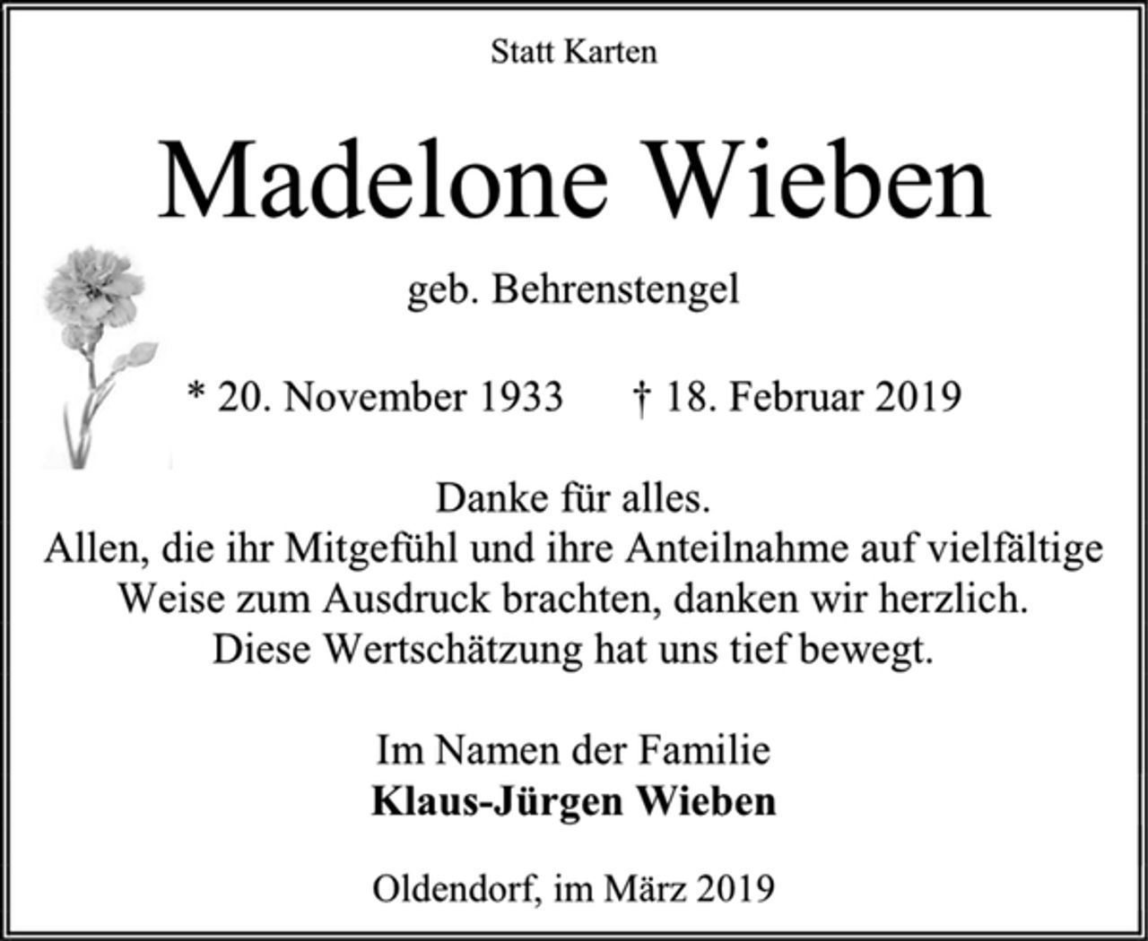 <p>Statt Karten<br />Madelone Wieben<br />geb. Behrenstengel<br />* 20. November 1933 † 18. Februar 2019<br />Danke für alles.<br />Allen, die ihr Mitgefühl und ihre Anteilnahme auf vielfältige<br />Weise zum Ausdruck brachten, danken wir herzlich.<br />Diese Wertschätzung hat uns tief bewegt.<br />Im Namen der Familie<br />Klaus-Jürgen Wieben<br />Oldendorf, im März 2019</p>
