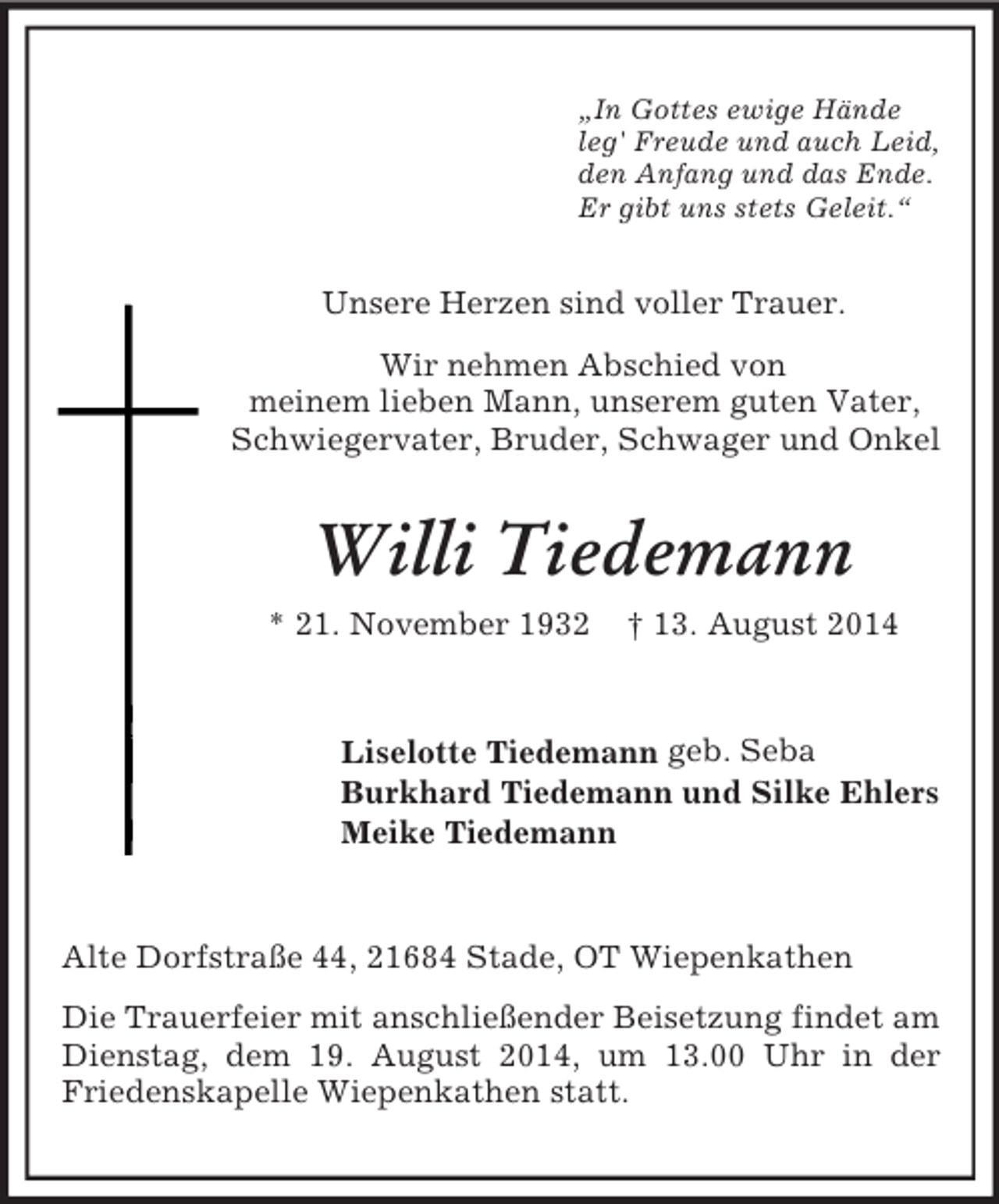 <p>„In Gottes ewige Hände<br />leg' Freude und auch Leid,<br />den Anfang und das Ende.<br />Er gibt uns stets Geleit.“<br />Unsere Herzen sind voller Trauer.<br />Wir nehmen Abschied von<br />meinem lieben Mann, unserem guten Vater,<br />Schwiegervater, Bruder, Schwager und Onkel<br />Willi Tiedemann<br />* 21. November 1932 † 13. August 2014<br />Liselotte Tiedemann geb. Seba<br />Burkhard Tiedemann und Silke Ehlers<br />Meike Tiedemann<br />Alte Dorfstraße 44, 21684 Stade, OT Wiepenkathen<br />Die Trauerfeier mit anschließender Beisetzung findet am Dienstag, dem 19. August 2014, um 13.00 Uhr in der Friedenskapelle Wiepenkathen statt.</p>