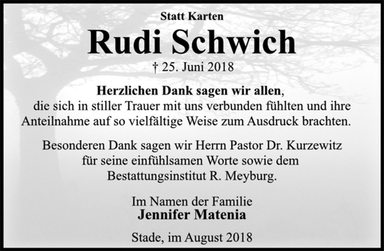 <p>Statt Karten<br />Rudi Schwich<br />† 25. Juni 2018<br />Herzlichen Dank sagen wir allen,<br />die sich in stiller Trauer mit uns verbunden fühlten und ihre<br />Anteilnahme auf so vielfältige Weise zum Ausdruck brachten.<br />Besonderen Dank sagen wir Herrn Pastor Dr. Kurzewitz<br />für seine einfühlsamen Worte sowie dem<br />Bestattungsinstitut R. Meyburg.<br />Im Namen der Familie<br />Jennifer Matenia<br />Stade, im August 2018</p>