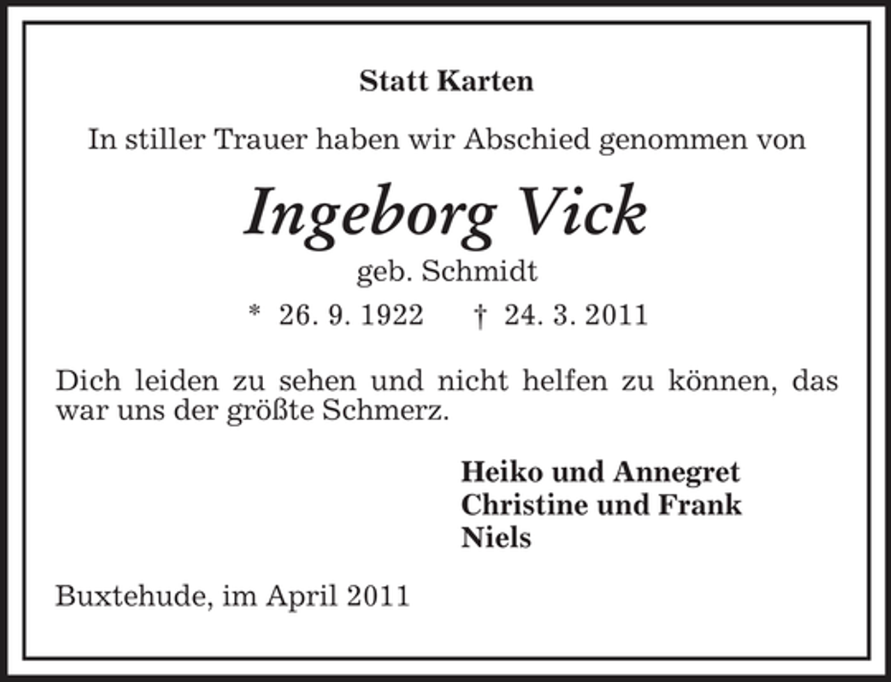<p>Statt Karten In stiller Trauer haben wir Abschied genommen von</p><p>Ingeborg Vick<br />geb. Schmidt * 26. 9. 1922 † 24. 3. 2011 Dich leiden zu sehen und nicht helfen zu können, das war uns der größte Schmerz. Heiko und Annegret Christine und Frank Niels Buxtehude, im April 2011</p>
