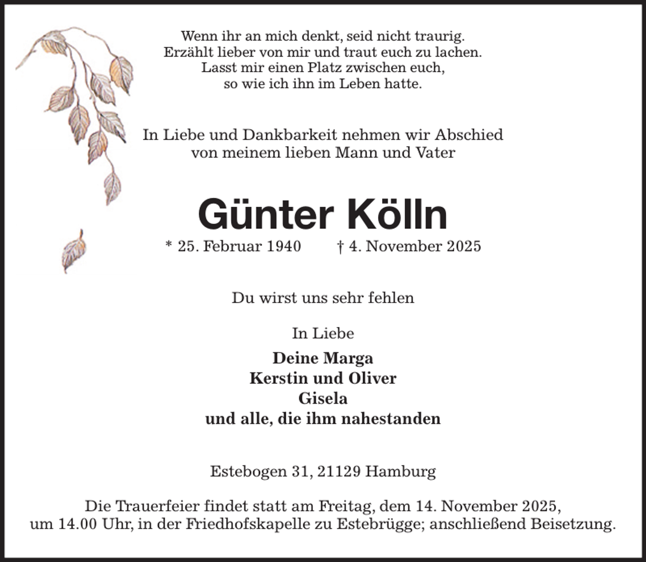 <p>Wenn ihr an mich denkt, seid nicht traurig.<br />Erzählt lieber von mir und traut euch zu lachen.<br />Lasst mir einen Platz zwischen euch,<br />so wie ich ihn im Leben hatte.<br />In Liebe und Dankbarkeit nehmen wir Abschied<br />von meinem lieben Mann und Vater<br />Günter Kölln<br />* 25. Februar 1940 † 4. November 2025<br />Du wirst uns sehr fehlen</p><p>In Liebe<br />Deine Marga<br />Kerstin und Oliver<br />Gisela<br />und alle, die ihm nahestanden<br />Estebogen 31, 21129 Hamburg</p><p>Die Trauerfeier findet statt am Freitag, dem 14. November 2025,<br />um 14.00 Uhr, in der Friedhofskapelle zu Estebrügge; anschließend Beisetzung.</p>