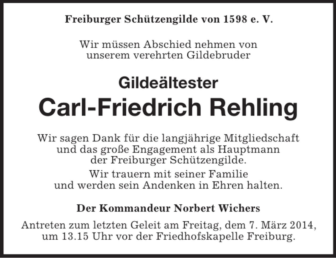 <p>Freiburger Schützengilde von 1598 e. V.<br />Wir müssen Abschied nehmen von<br />unserem verehrten Gildebruder<br />Gildeältester<br />Carl-Friedrich Rehling<br />Wir sagen Dank für die langjährige Mitgliedschaft<br />und das große Engagement als Hauptmann<br />der Freiburger Schützengilde.<br />Wir trauern mit seiner Familie<br />und werden sein Andenken in Ehren halten.<br />Der Kommandeur Norbert Wichers<br />Antreten zum letzten Geleit am Freitag, dem 7. März 2014,<br />um 13.15 Uhr vor der Friedhofskapelle Freiburg.</p>