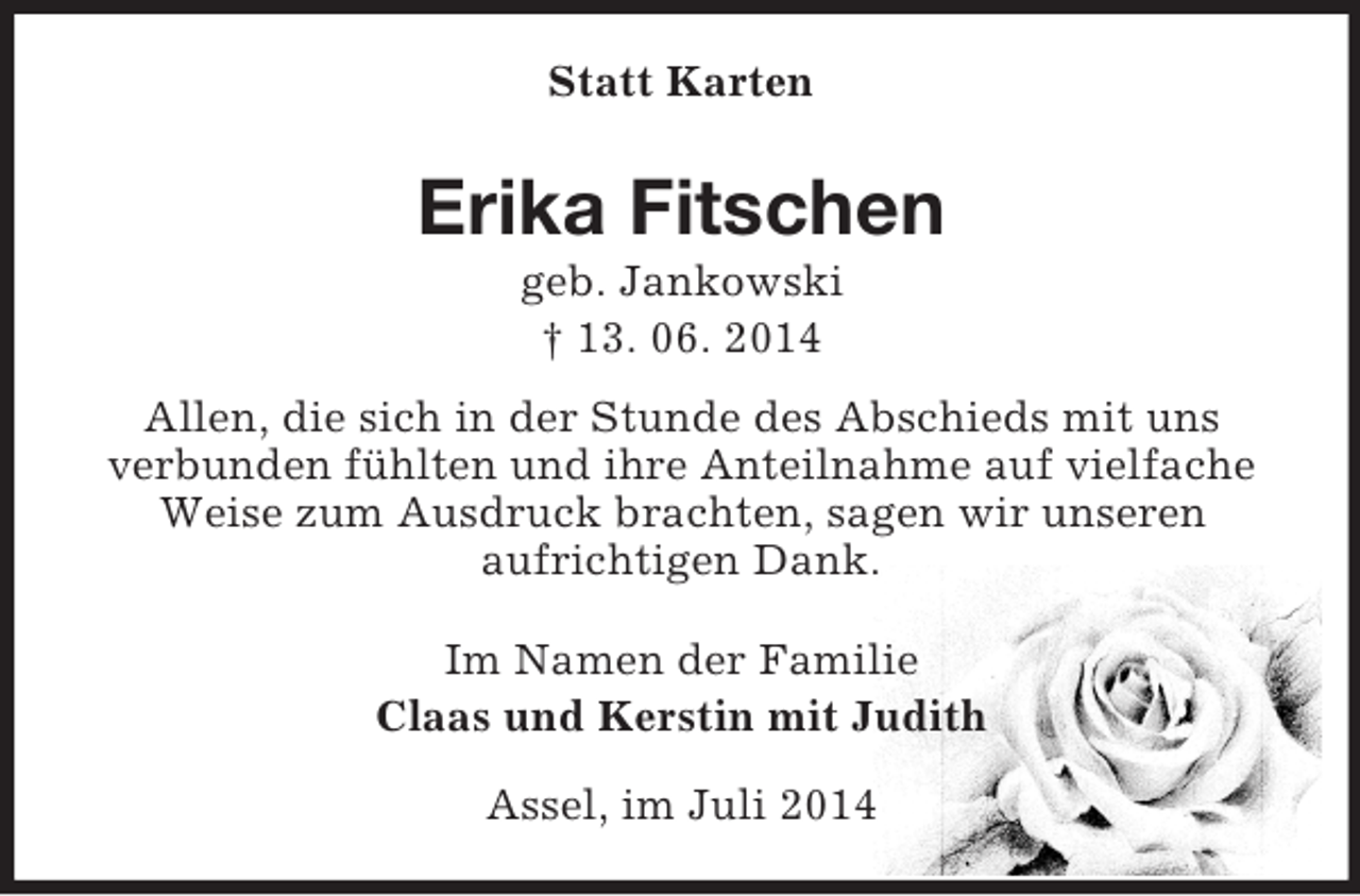<p>Statt Karten<br />Erika Fitschen<br />geb. Jankowski<br />† 13. 06. 2014<br />Allen, die sich in der Stunde des Abschieds mit uns<br />verbunden fühlten und ihre Anteilnahme auf vielfache Weise zum Ausdruck brachten, sagen wir unseren<br />aufrichtigen Dank.<br />Im Namen der Familie<br />Claas und Kerstin mit Judith<br />Assel, im Juli 2014</p>