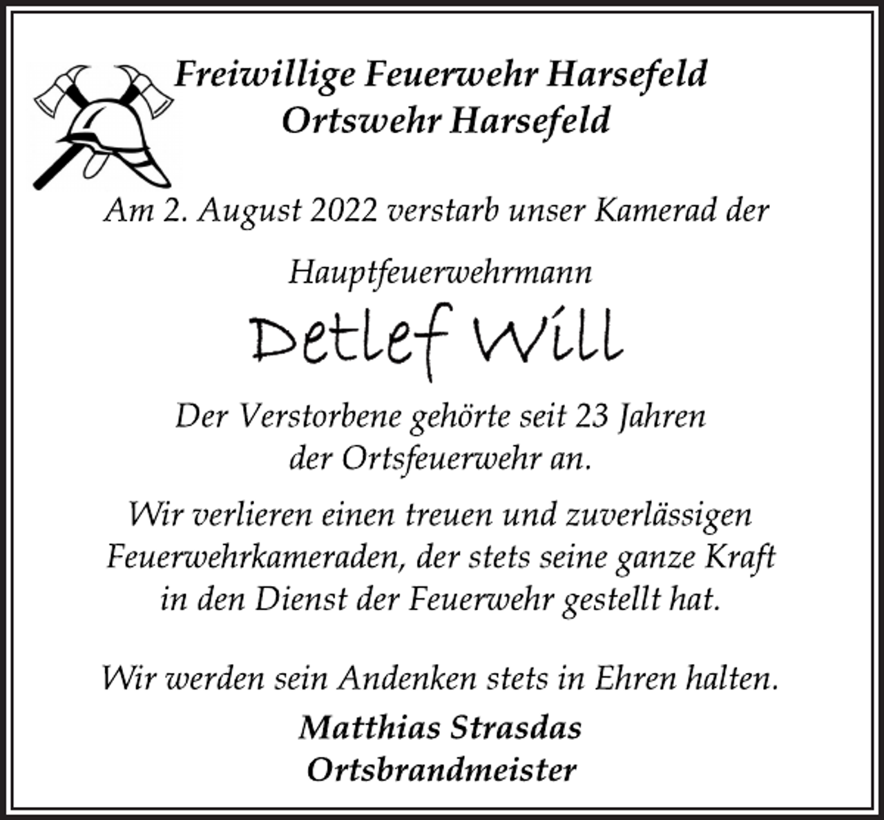 <p>Freiwillige Feuerwehr Harsefeld<br />Ortswehr Harsefeld<br />Am 2. August 2022 verstarb unser Kamerad der<br />Hauptfeuerwehrmann<br />Detlef Will<br />Der Verstorbene gehörte seit 23 Jahren<br />der Ortsfeuerwehr an.<br />Wir verlieren einen treuen und zuverlässigen<br />Feuerwehrkameraden, der stets seine ganze Kraft<br />in den Dienst der Feuerwehr gestellt hat.</p><p>Wir werden sein Andenken stets in Ehren halten.<br />Matthias Strasdas<br />Ortsbrandmeister</p>