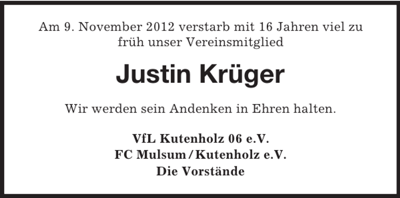 <p>Am 9. November 2012 verstarb mit 16 Jahren viel zu<br />früh unser Vereinsmitglied</p><p>Justin Krüger<br />Wir werden sein Andenken in Ehren halten.<br />VfL Kutenholz 06 e.V.<br />FC Mulsum / Kutenholz e.V.<br />Die Vorstände</p>