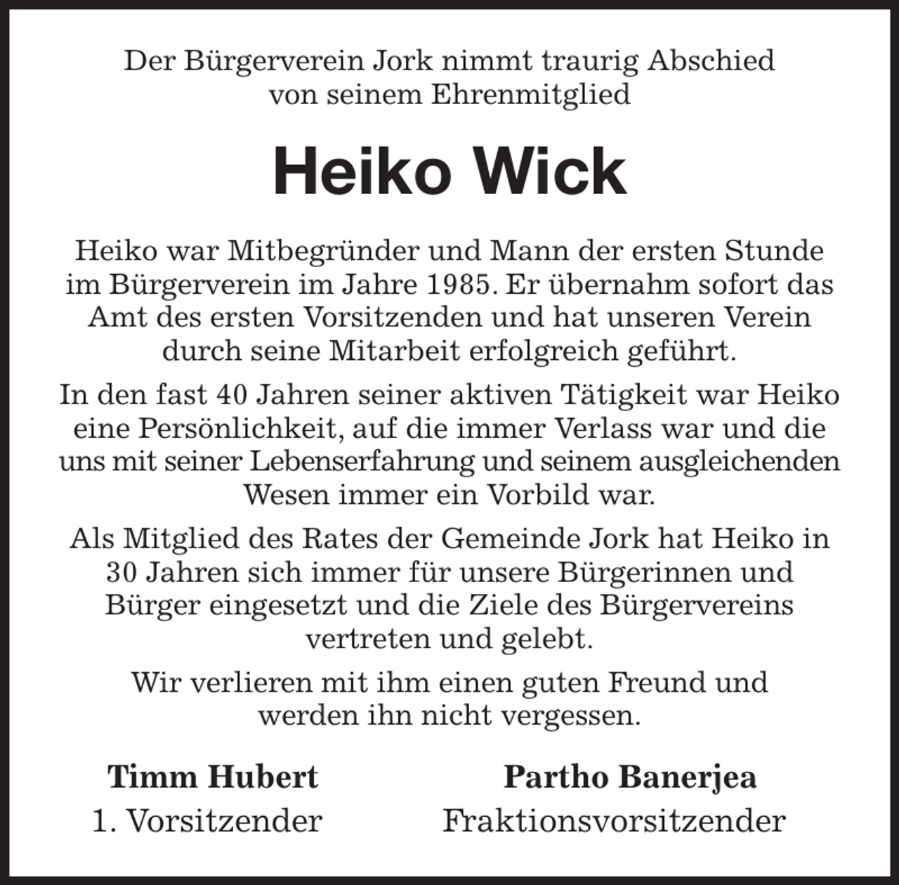 <p>Der Bürgerverein Jork nimmt traurig Abschied<br />von seinem Ehrenmitglied<br />Heiko Wick<br />Heiko war Mitbegründer und Mann der ersten Stunde im Bürgerverein im Jahre 1985. Er übernahm sofort das Amt des ersten Vorsitzenden und hat unseren Verein durch seine Mitarbeit erfolgreich geführt.<br />In den fast 40 Jahren seiner aktiven Tätigkeit war Heiko eine Persönlichkeit, auf die immer Verlass war und die uns mit seiner Lebenserfahrung und seinem ausgleichenden Wesen immer ein Vorbild war.<br />Als Mitglied des Rates der Gemeinde Jork hat Heiko in 30 Jahren sich immer für unsere Bürgerinnen und<br />Bürger eingesetzt und die Ziele des Bürgervereins<br />vertreten und gelebt.<br />Wir verlieren mit ihm einen guten Freund und<br />werden ihn nicht vergessen.<br />Timm Hubert Partho Banerjea<br />1. Vorsitzender Fraktionsvorsitzender</p>