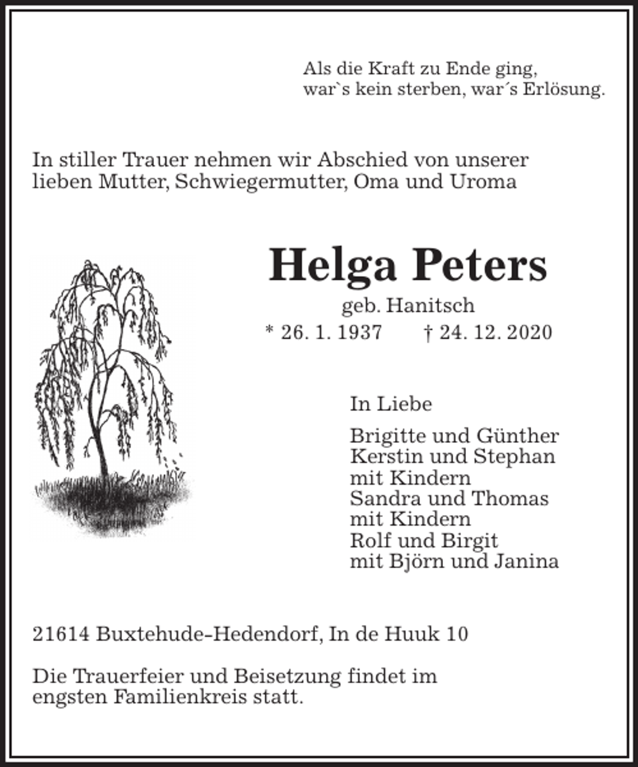 <p>Als die Kraft zu Ende ging,<br />war`s kein sterben, war´s Erlösung.<br />In stiller Trauer nehmen wir Abschied von unserer<br />lieben Mutter, Schwiegermutter, Oma und Uroma<br />Helga Peters<br />geb. Hanitsch<br />* 26. 1. 1937 † 24. 12. 2020<br />In Liebe<br />Brigitte und Günther<br />Kerstin und Stephan<br />mit Kindern<br />Sandra und Thomas<br />mit Kindern<br />Rolf und Birgit<br />mit Björn und Janina<br />21614 Buxtehude-Hedendorf, In de Huuk 10</p>
<p>Die Trauerfeier und Beisetzung findet im<br />engsten Familienkreis statt.</p>