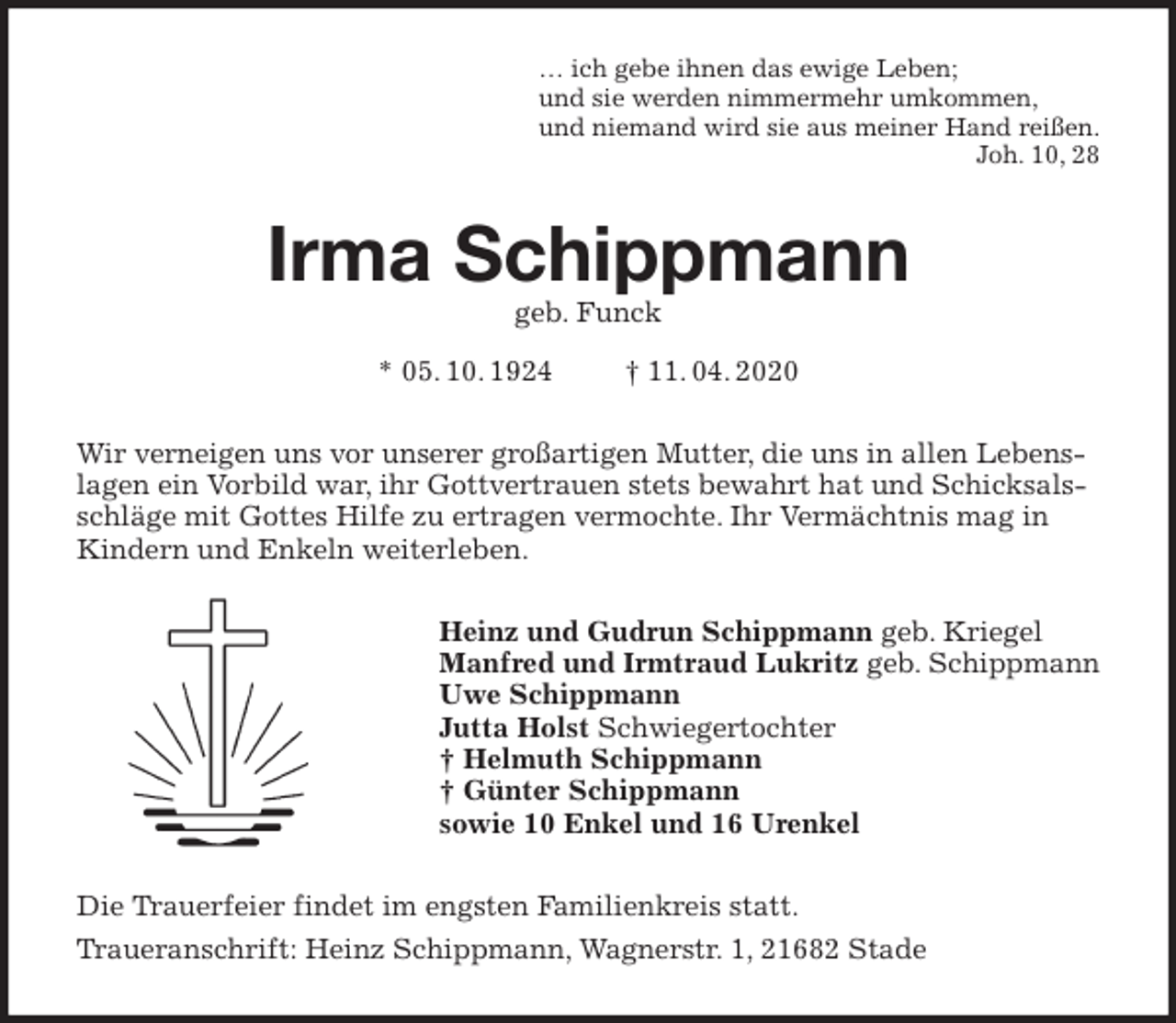 <p>… ich gebe ihnen das ewige Leben;<br />und sie werden nimmermehr umkommen,<br />und niemand wird sie aus meiner Hand reißen.<br />Joh. 10, 28<br />Irma Schippmann<br />geb. Funck<br />* 05. 10. 1924 † 11. 04. 2020<br />Wir verneigen uns vor unserer großartigen Mutter, die uns in allen Lebenslagen ein Vorbild war, ihr Gottvertrauen stets bewahrt hat und Schicksalsschläge mit Gottes Hilfe zu ertragen vermochte. Ihr Vermächtnis mag in Kindern und Enkeln weiterleben.<br />Heinz und Gudrun Schippmann geb. Kriegel<br />Manfred und Irmtraud Lukritz geb. Schippmann<br />Uwe Schippmann<br />Jutta Holst Schwiegertochter<br />† Helmuth Schippmann<br />† Günter Schippmann<br />sowie 10 Enkel und 16 Urenkel<br />Die Trauerfeier findet im engsten Familienkreis statt.<br />Traueranschrift: Heinz Schippmann, Wagnerstr. 1, 21682 Stade</p>