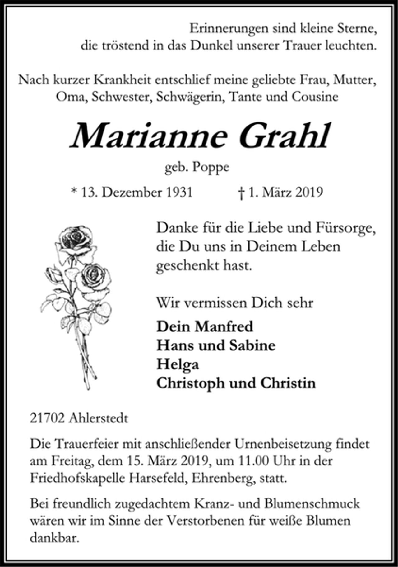 <p>Erinnerungen sind kleine Sterne, die tröstend in das Dunkel unserer Trauer leuchten.<br />Nach kurzer Krankheit entschlief meine geliebte Frau, Mutter, Oma, Schwester, Schwägerin, Tante und Cousine<br />Marianne Grahl<br />geb. Poppe<br />* 13. Dezember 1931 † 1. März 2019<br />Danke für die Liebe und Fürsorge, die Du uns in Deinem Leben geschenkt hast.<br />Wir vermissen Dich sehr<br />Dein Manfred Hans und Sabine Helga Christoph und Christin<br />21702 Ahlerstedt<br />Die Trauerfeier mit anschließender Urnenbeisetzung findet am Freitag, dem 15. März 2019, um 11.00 Uhr in der Friedhofskapelle Harsefeld, Ehrenberg, statt.<br />Bei freundlich zugedachtem Kranz- und Blumenschmuck wären wir im Sinne der Verstorbenen für weiße Blumen dankbar.</p>