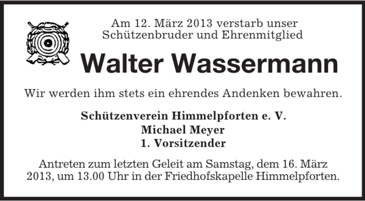 <p>Am 12. März 2013 verstarb unser<br />Schützenbruder und Ehrenmitglied<br />Walter Wassermann<br />Wir werden ihm stets ein ehrendes Andenken bewahren.<br />Schützenverein Himmelpforten e. V.<br />Michael Meyer<br />1. Vorsitzender<br />Antreten zum letzten Geleit am Samstag, dem 16. März<br />2013, um 13.00 Uhr in der Friedhofskapelle Himmelpforten.</p>