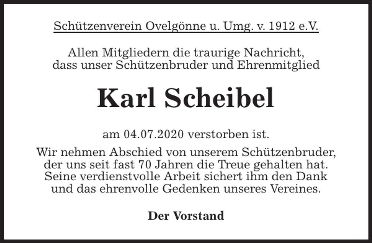 <p>Schützenverein Ovelgönne u. Umg. v. 1912 e.V.<br />Allen Mitgliedern die traurige Nachricht,<br />dass unser Schützenbruder und Ehrenmitglied<br />Karl Scheibel<br />am 04.07.2020 verstorben ist.<br />Wir nehmen Abschied von unserem Schützenbruder,<br />der uns seit fast 70 Jahren die Treue gehalten hat.<br />Seine verdienstvolle Arbeit sichert ihm den Dank<br />und das ehrenvolle Gedenken unseres Vereines.<br />Der Vorstand</p>