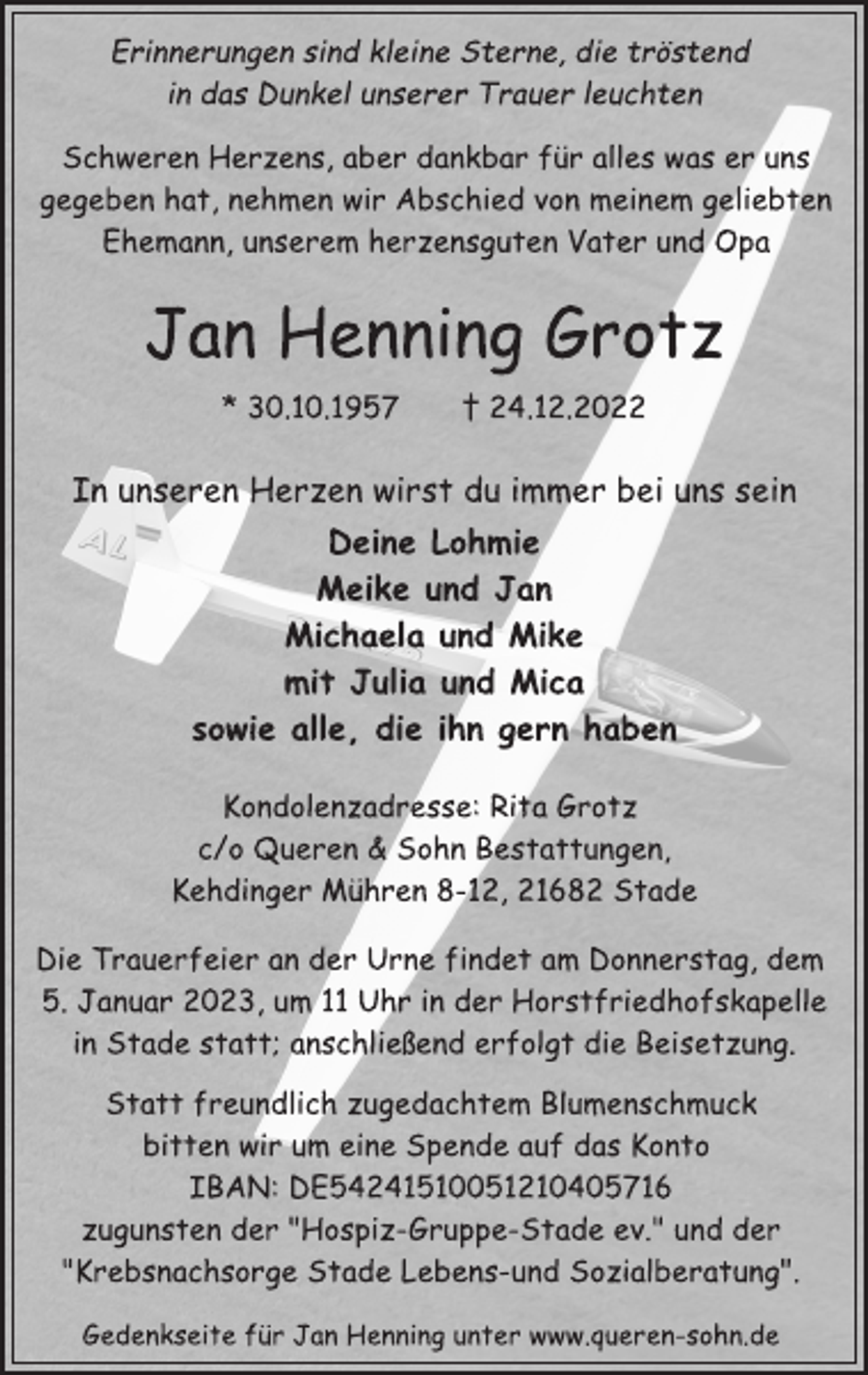<p>Erinnerungen sind kleine Sterne, die tröstend<br />in das Dunkel unserer Trauer leuchten<br />Schweren Herzens, aber dankbar für alles was er uns<br />gegeben hat, nehmen wir Abschied von meinem geliebten<br />Ehemann, unserem herzensguten Vater und Opa<br />Jan Henning Grotz<br />* 30.10.1957 † 24.12.2022<br />In unseren Herzen wirst du immer bei uns sein<br />Deine Lohmie<br />Meike und Jan<br />Michaela und Mike<br />mit Julia und Mica<br />sowie alle, die ihn gern haben<br />Kondolenzadresse: Rita Grotz<br />c/o Queren &amp; Sohn Bestattungen,<br />Kehdinger Mühren 8-12, 21682 Stade<br />Die Trauerfeier an der Urne findet am Donnerstag, dem<br />5. Januar 2023, um 11 Uhr in der Horstfriedhofskapelle<br />in Stade statt; anschließend erfolgt die Beisetzung.<br />Statt freundlich zugedachtem Blumenschmuck<br />bitten wir um eine Spende auf das Konto<br />IBAN: DE54241510051210405716<br />zugunsten der "Hospiz-Gruppe-Stade ev." und der<br />"Krebsnachsorge Stade Lebens-und Sozialberatung".<br />Gedenkseite für Jan Henning unter www.queren-sohn.de</p>