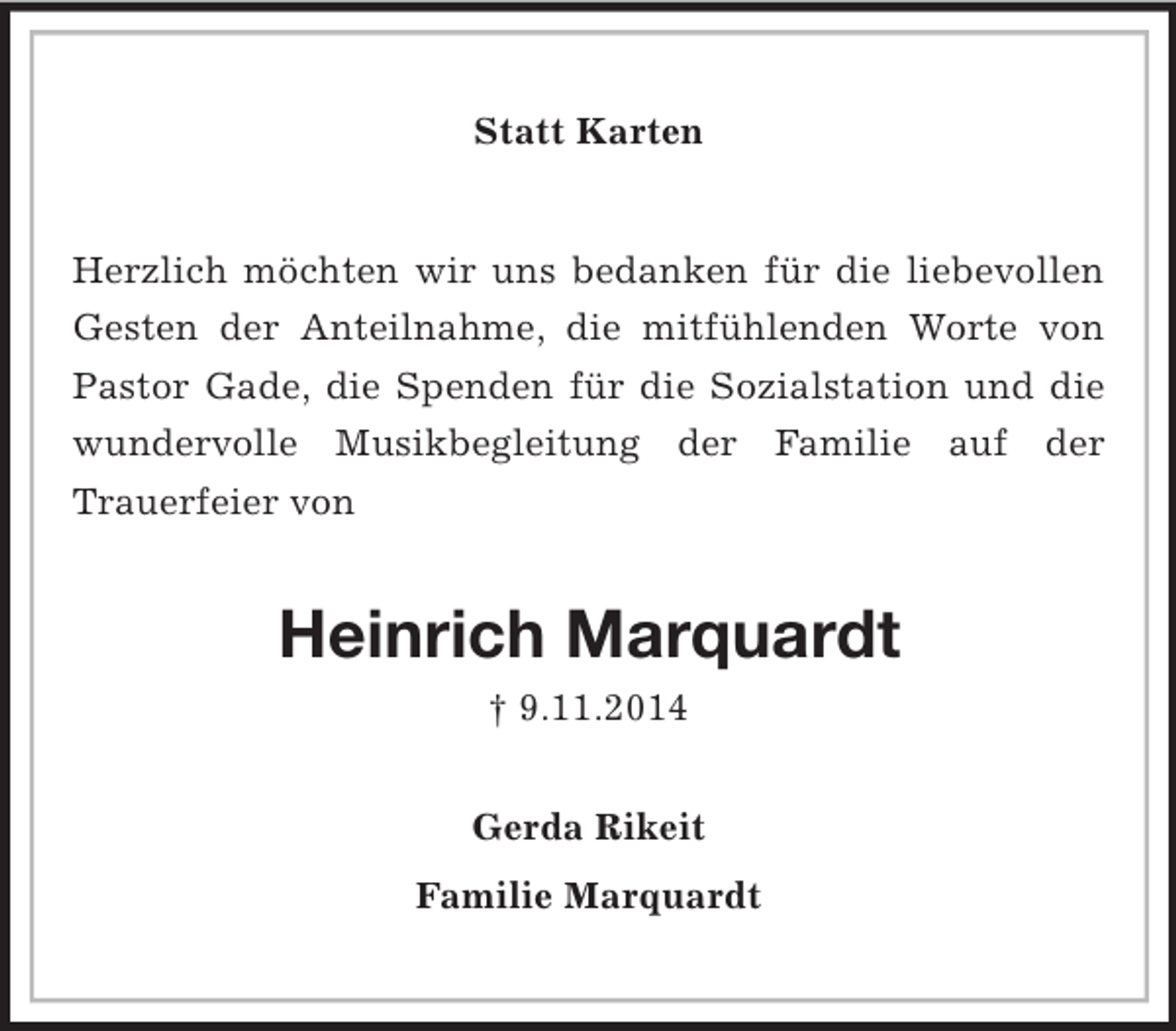 <p>Statt Karten<br />Herzlich möchten wir uns bedanken für die liebevollen Gesten der Anteilnahme, die mitfühlenden Worte von Pastor Gade, die Spenden für die Sozialstation und die wundervolle Musikbegleitung der Familie auf der<br />Trauerfeier von<br />Heinrich Marquardt<br />† 9.11.2014<br />Gerda Rikeit<br />Familie Marquardt</p>