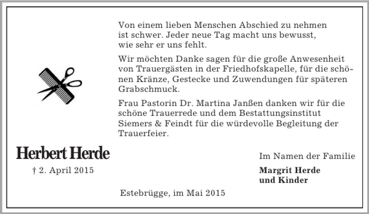 <p>Herbert Herde</p><p>† 2. April 2015</p><p>Von einem lieben Menschen Abschied zu nehmen<br />ist schwer. Jeder neue Tag macht uns bewusst,<br />wie sehr er uns fehlt.<br />Wir möchten Danke sagen für die große Anwesenheit<br />von Trauergästen in der Friedhofskapelle, für die schönen Kränze, Gestecke und Zuwendungen für späteren Grabschmuck.<br />Frau Pastorin Dr. Martina Janßen danken wir für die schöne Trauerrede und dem Bestattungsinstitut<br />Siemers</p>