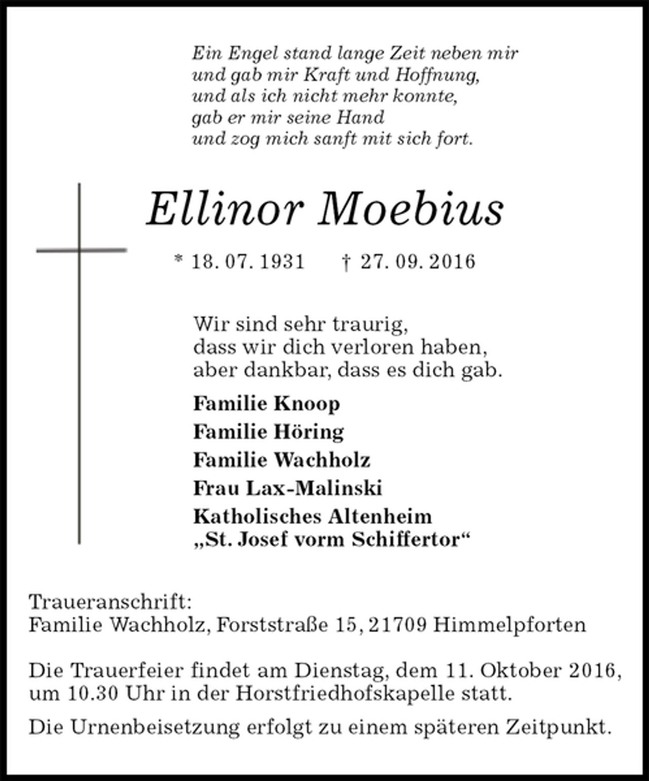 <p>Ein Engel stand lange Zeit neben mir<br />und gab mir Kraft und Hoffnung,<br />und als ich nicht mehr konnte,<br />gab er mir seine Hand<br />und zog mich sanft mit sich fort.<br />Ellinor Moebius<br />* 18. 07. 1931 † 27. 09. 2016<br />Wir sind sehr traurig,<br />dass wir dich verloren haben,<br />aber dankbar, dass es dich gab.<br />Familie Knoop<br />Familie Höring<br />Familie Wachholz<br />Frau Lax-Malinski<br />Katholisches Altenheim<br />„St. Josef vorm Schiffertor“<br />Traueranschrift:<br />Familie Wachholz, Forststraße 15, 21709 Himmelpforten</p>
<p>Die Trauerfeier findet am Dienstag, dem 11. Oktober 2016, um 10.30 Uhr in der Horstfriedhofskapelle statt.<br />Die Urnenbeisetzung erfolgt zu einem späteren Zeitpunkt.</p>