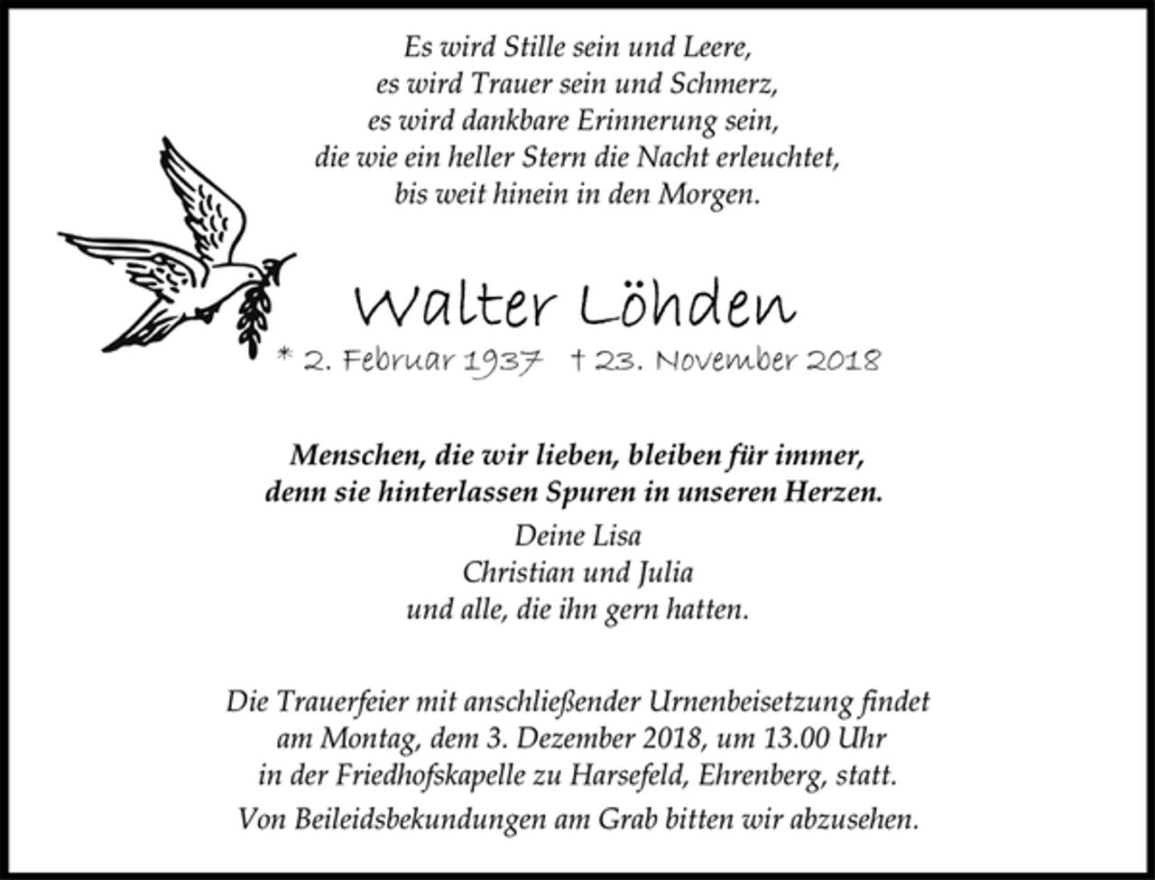 <p>Es wird Stille sein und Leere,<br />es wird Trauer sein und Schmerz,<br />es wird dankbare Erinnerung sein,<br />die wie ein heller Stern die Nacht erleuchtet,<br />bis weit hinein in den Morgen.<br />Walter Löhden<br />* 2. Februar 1937 † 23. November 2018<br />Menschen, die wir lieben, bleiben für immer,<br />denn sie hinterlassen Spuren in unseren Herzen.<br />Deine Lisa<br />Christian und Julia<br />und alle, die ihn gern hatten.<br />Die Trauerfeier mit anschließender Urnenbeisetzung findet<br />am Montag, dem 3. Dezember 2018, um 13.00 Uhr<br />in der Friedhofskapelle zu Harsefeld, Ehrenberg, statt.<br />Von Beileidsbekundungen am Grab bitten wir abzusehen.</p>